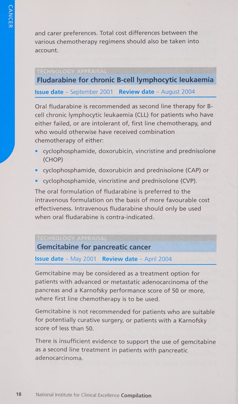  and carer preferences. Total cost differences between the various chemotherapy regimens should also be taken into account.  Fludarabine for chronic B-cell lymphocytic leukaemia Issue date — September 2001 Review date — August 2004 Oral fludarabine is recommended as second line therapy for B- cell chronic lymphocytic leukaemia (CLL) for patients who have either failed, or are intolerant of, first line chemotherapy, and who would otherwise have received combination chemotherapy of either: e cyclophosphamide, doxorubicin, vincristine and prednisolone (CHOP) e cyclophosphamide, doxorubicin and prednisolone (CAP) or e cyclophosphamide, vincristine and prednisolone (CVP). The oral formulation of fludarabine is preferred to the intravenous formulation on the basis of more favourable cost effectiveness. Intravenous fludarabine should only be used when oral fludarabine is contra-indicated.  Gemcitabine for pancreatic cancer Issue date — May 2001 Review date — April 2004 Gemcitabine may be considered as a treatment option for patients with advanced or metastatic adenocarcinoma of the pancreas and a Karnofsky performance score of 50 or more, where first line chemotherapy is to be used. Gemcitabine is not recommended for patients who are suitable for potentially curative surgery, or patients with a Karnofsky score of less than 50. There is insufficient evidence to support the use of gemcitabine as a second line treatment in patients with pancreatic adenocarcinoma.