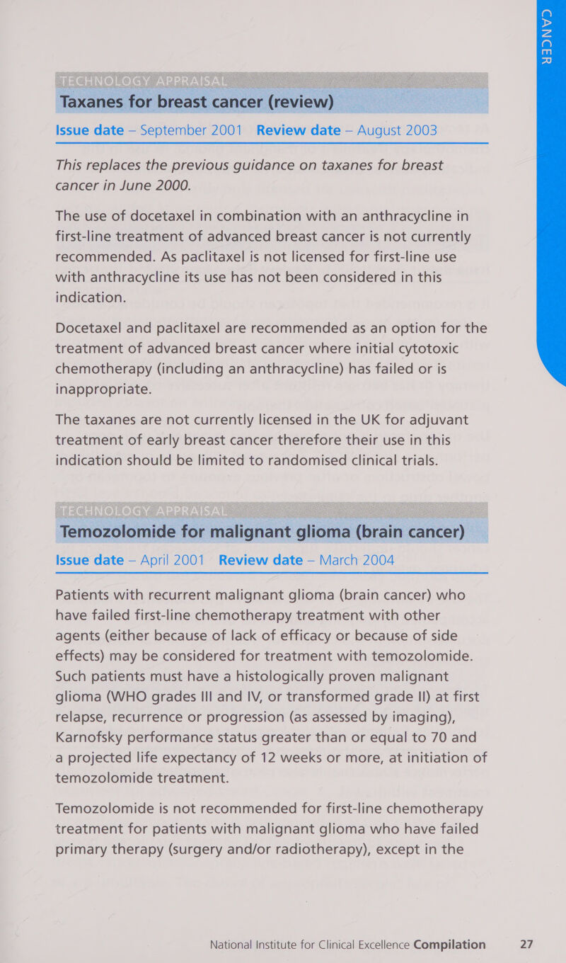     Taxanes for breast cancer (review) Issue date — September 2001 Review date — August 2003 This replaces the previous guidance on taxanes for breast cancer in June 2000. The use of docetaxel in combination with an anthracycline in first-line treatment of advanced breast cancer is not currently recommended. As paclitaxel is not licensed for first-line use with anthracycline its use has not been considered in this indication. Docetaxel and paclitaxel are recommended as an option for the treatment of advanced breast cancer where initial cytotoxic chemotherapy (including an anthracycline) has failed or is inappropriate.  Temozolomide for malignant glioma (brain cancer) _ Issue date — April 2001 Review date — March 2004 Patients with recurrent malignant glioma (brain cancer) who have failed first-line chemotherapy treatment with other agents (either because of lack of efficacy or because of side effects) may be considered for treatment with temozolomide. Such patients must have a histologically proven malignant glioma (WHO grades III and IV, or transformed grade Il) at first relapse, recurrence or progression (as assessed by imaging), Karnofsky performance status greater than or equal to 70 and a projected life expectancy of 12 weeks or more, at initiation of temozolomide treatment. Temozolomide is not recommended for first-line chemotherapy treatment for patients with malignant glioma who have failed primary therapy (surgery and/or radiotherapy), except in the