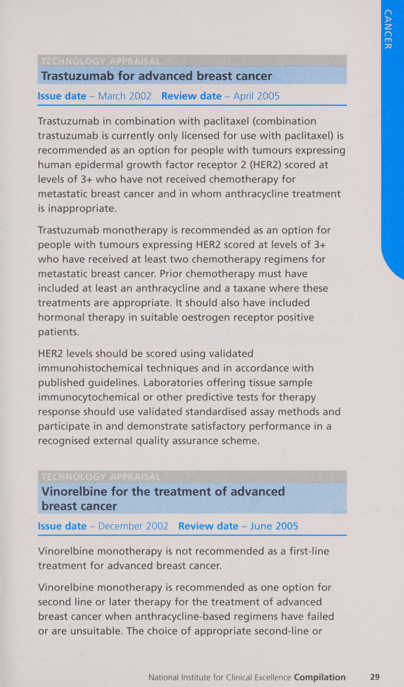   Trastuzumab in combination with paclitaxel (combination trastuzumab is currently only licensed for use with paclitaxel) is recommended as an option for people with tumours expressing human epidermal growth factor receptor 2 (HER2) scored at levels of 3+ who have not received chemotherapy for metastatic breast cancer and in whom anthracycline treatment is inappropriate. Trastuzumab monotherapy is recommended as an option for people with tumours expressing HER2 scored at levels of 3+ who have received at least two chemotherapy regimens for metastatic breast cancer. Prior chemotherapy must have included at least an anthracycline and a taxane where these treatments are appropriate. It should also have included hormonal therapy in suitable oestrogen receptor positive patients.    Vinorelbine for the treatment of advanced breast cancers Issue date — December 2002 Review date — June 2005 Vinorelbine monotherapy is not recommended as a first-line treatment for advanced breast cancer. Vinorelbine monotherapy is recommended as one option for second line or later therapy for the treatment of advanced breast cancer when anthracycline-based regimens have failed or are unsuitable. The choice of appropriate second-line or