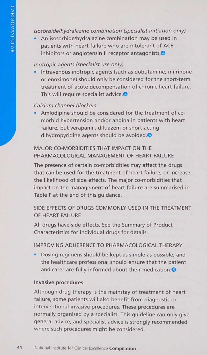  Isosorbide/hydralazine combination (specialist initiation only) patients with heart failure who are intolerant of ACE inhibitors or angiotensin Il receptor antagonists.® Inotropic agents (specialist use only) e Intravenous inotropic agents (such as dobutamine, milrinone or enoximone) should only be considered for the short-term treatment of acute decompensation of chronic heart failure. This will require specialist advice.® Calcium channel blockers e Amlodipine should be considered for the treatment of co- morbid hypertension and/or angina in patients with heart failure, but verapamil, diltiazem or short-acting dihydropyridine agents should be avoided.® MAJOR CO-MORBIDITIES THAT IMPACT ON THE PHARMACOLOGICAL MANAGEMENT OF HEART FAILURE The presence of certain co-morbidities may affect the drugs that can be used for the treatment of heart failure, or increase the likelihood of side effects. The major co-morbidities that impact on the management of heart failure are summarised in Table F at the end of this guidance. SIDE EFFECTS OF DRUGS COMMONLY USED IN THE TREATMENT OF HEART FAILURE All drugs have side effects. See the Summary of Product Characteristics for individual drugs for details. IMPROVING ADHERENCE TO PHARMACOLOGICAL THERAPY e Dosing regimens should be kept as simple as possible, and the healthcare professional should ensure that the patient and carer are fully informed about their medication.O Invasive procedures Although drug therapy is the mainstay of treatment of heart failure, some patients will also benefit from diagnostic or interventional invasive procedures. These procedures are normally organised by a specialist. This guideline can only give general advice, and specialist advice is strongly recommended where such procedures might be considered.