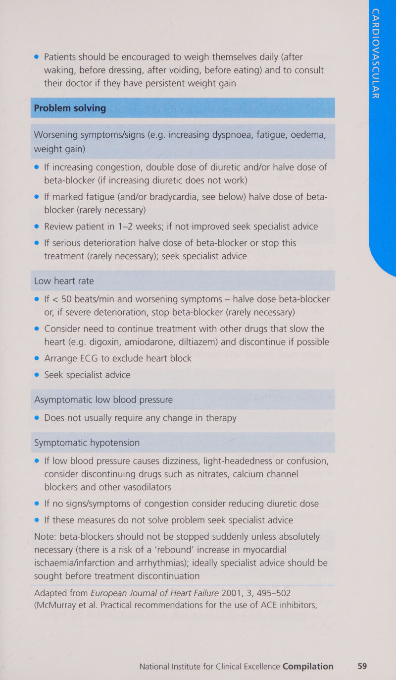  Worsening symptoms/signs (e.g. increasing dyspnoea, fatigue, oedema, weight gain) e If increasing congestion, double dose of diuretic and/or halve dose of beta-blocker (if increasing diuretic does not work) e lf marked fatigue (and/or bradycardia, see below) halve dose of beta- blocker (rarely necessary) e Review patient in 1-2 weeks; if not improved seek specialist advice e If serious deterioration halve dose of beta-blocker or stop this treatment (rarely necessary); seek specialist advice  Low heart rate @ If &lt; 50 beats/min and worsening symptoms — halve dose beta-blocker or, if severe deterioration, stop beta-blocker (rarely necessary) ® Consider need to continue treatment with other drugs that slow the heart (e.g. digoxin, amiodarone, diltiazem) and discontinue if possible e Arrange ECG to exclude heart block e@ Seek specialist advice Asymptomatic low blood pressure e Does not usually require any change in therapy Symptomatic hypotension e If low blood pressure causes dizziness, light-headedness or confusion, consider discontinuing drugs such as nitrates, calcium channel blockers and other vasodilators @ If no signs/symptoms of congestion consider reducing diuretic dose e If these measures do not solve problem seek specialist.advice Note: beta-blockers should not be stopped suddenly unless absolutely necessary (there Is a risk of a ‘rebound’ increase in myocardial ischaemia/infarction and arrhythmias); ideally specialist advice should be sought before treatment discontinuation  Adapted from European Journal of Heart Failure 2001, 3, 495-502 (McMurray et al. Practical recommendations for the use of ACE inhibitors,