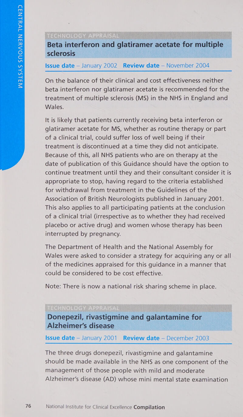   sclerosis Issue date — January 2002 Review date — November 2004  On the balance of their clinical and cost effectiveness neither beta interferon nor glatiramer acetate is recommended for the treatment of multiple sclerosis (MS) in the NHS in England and Wales. It is likely that patients currently receiving beta interferon or glatiramer acetate for MS, whether as routine therapy or part of a clinical trial, could suffer loss of well being if their treatment is discontinued at a time they did not anticipate. Because of this, all NHS patients who are on therapy at the date of publication of this Guidance should have the option to continue treatment until they and their consultant consider it is appropriate to stop, having regard to the criteria established for withdrawal from treatment in the Guidelines of the Association of British Neurologists published in January 2001. This also applies to all participating patients at the conclusion of a clinical trial (irrespective as to whether they had received placebo or active drug) and women whose therapy has been interrupted by pregnancy. The Department of Health and the National Assembly for Wales were asked to consider a strategy for acquiring any or all of the medicines appraised for this guidance in a manner that could be considered to be cost effective.    Donepezil, rivastigmine and galantamine for Alzheimer’s disease Issue date — January 2001 Review date — December 2003  The three drugs donepezil, rivastigmine and galantamine should be made available in the NHS as one component of the management of those people with mild and moderate Alzheimer’s disease (AD) whose mini mental state examination