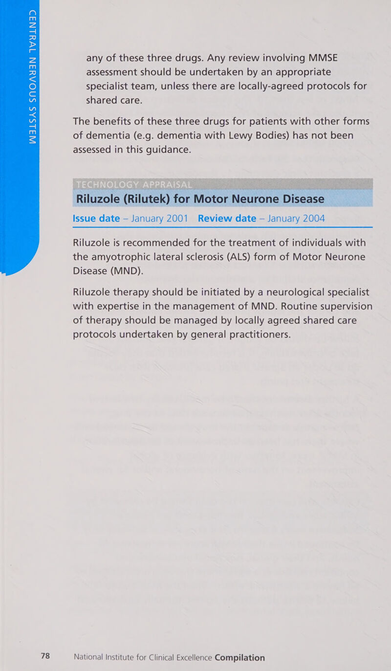 any of these three drugs. Any review involving MMSE assessment should be undertaken by an appropriate specialist team, unless there are locally-agreed protocols for shared care. The benefits of these three drugs for patients with other forms of dementia (e.g. dementia with Lewy Bodies) has not been assessed in this guidance.  Issue date — January 2001 Review date — January 2004 Riluzole is recommended for the treatment of individuals with the amyotrophic lateral sclerosis (ALS) form of Motor Neurone Disease (MND).  Riluzole therapy should be initiated by a neurological specialist with expertise in the management of MND. Routine supervision of therapy should be managed by locally agreed shared care protocols undertaken by general practitioners.