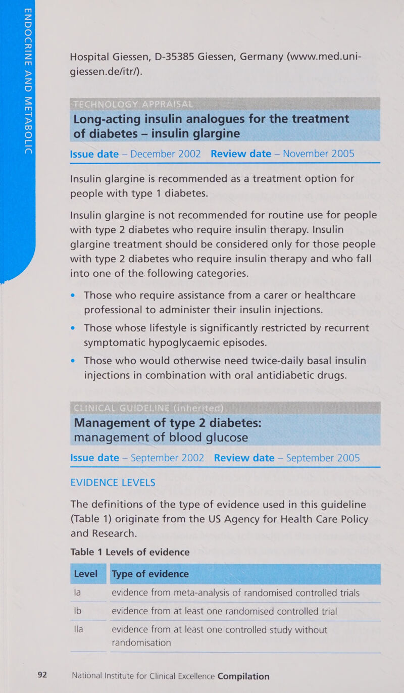  Hospital Giessen, D-35385 Giessen, Germany (www.med.uni- giessen.de/itr/).  Issue date — December 2002 Review date — November 2005 Insulin glargine is recommended as a treatment option for people with type 1 diabetes. Insulin glargine is not recommended for routine use for people with type 2 diabetes who require insulin therapy. Insulin glargine treatment should be considered only for those people with type 2 diabetes who require insulin therapy and who fall into one of the. following categories. e Those who require assistance from a carer or healthcare professional to administer their insulin injections. e Those whose lifestyle is significantly restricted by recurrent symptomatic hypoglycaemic episodes. e Those who would otherwise need twice-daily basal insulin injections in combination with oral antidiabetic drugs.  Issue date — September 2002 Review date — September 2005 EVIDENCE;LEVELS The definitions of the type of evidence used in this guideline (Table 1) originate from the US Agency for Health Care Policy and Research.    la evidence from meta- -analysis of randomised partiolcd trials Ib evidence from at least one randomised controlled trial lla evidence from at least. one controlled study without randomisation 