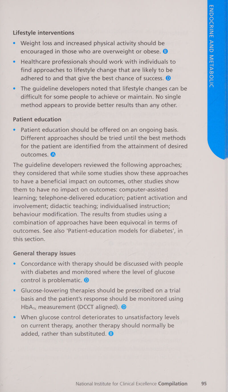 Lifestyle interventions e Weight loss and increased physical activity should be encouraged in those who are overweight or obese. © e Healthcare professionals should work with individuals to find approaches to lifestyle change that are likely to be adhered to and that give the best chance of success. ® e The guideline developers noted that lifestyle changes can be difficult for some people to achieve or maintain. No single method appears to provide better results than any other. Patient education e Patient education should be offered on an ongoing basis. Different approaches should be tried until the best methods for the patient are identified from the attainment of desired outcomes. @  The guideline developers reviewed the following approaches; they considered that while some studies show these approaches to have a beneficial impact on outcomes, other studies show them to have no impact on outcomes: computer-assisted learning; telephone-delivered education; patient activation and involvement; didactic teaching; individualised instruction; behaviour modification. The results from studies using a combination of approaches have been equivocal in terms of outcomes. See also ‘Patient-education models for diabetes’, in this section. General therapy issues e Concordance with therapy should be discussed with people with diabetes and monitored where the level of glucose control is problematic. ® e Glucose-lowering therapies should be prescribed on a trial basis and the patient's response should be monitored using HbA, measurement (DCCT aligned). © e When glucose control deteriorates to unsatisfactory levels on current therapy, another therapy should normally be added, rather than substituted. ©