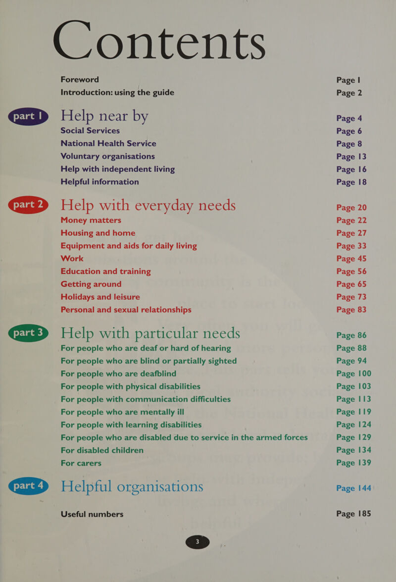   Foreword Introduction: using the guide Help near by Social Services National Health Service Voluntary organisations Help with independent living Helpful information Help with everyday needs Money matters Housing and home Equipment and aids for daily living Work Education and training Getting around Holidays and leisure Personal and sexual relationships Help with particular needs For people who are deaf or hard of hearing For people who are blind or partially sighted For people who are deafblind For people with physical disabilities For people with communication difficulties For people who are mentally ill For people with learning disabilities For people who are disabled due to service in the armed forces For disabled children For carers Helpful organisations Useful numbers Page | Page 2 Page 4 Page 6 Page 8 Page 13 Page 16 Page 18 Page 20 Page 22 Page 27 Page 33 Page 45 Page 56 Page 65 Page 73 Page 83 Page 86 Page 88 Page 94 Page 100 Page 103 Page I 13 Page 119 Page 124 Page 129 Page 134 Page 139 Page 144 Page 185