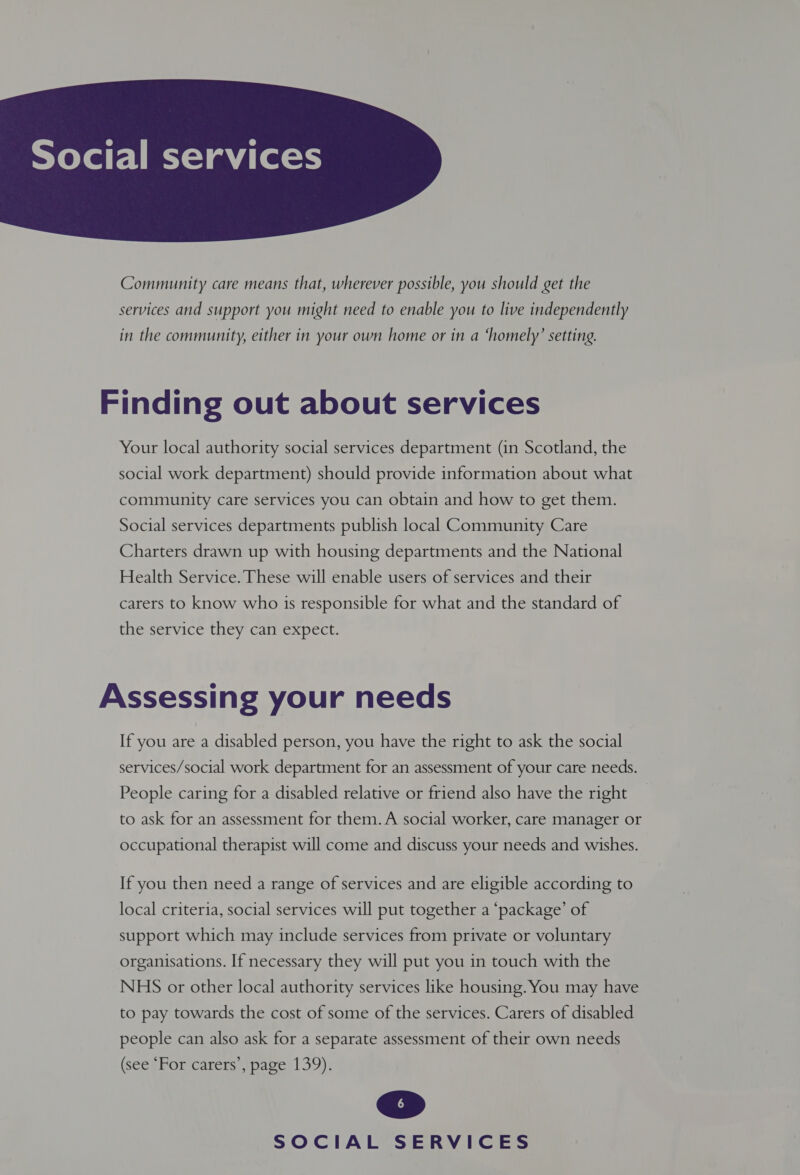  Community care means that, wherever possible, you should get the services and support you might need to enable you to live independently in the community, either in your own home or in a ‘homely’ setting. Finding out about services Your local authority social services department (in Scotland, the social work department) should provide information about what community care services you can obtain and how to get them. Social services departments publish local Community Care Charters drawn up with housing departments and the National Health Service. These will enable users of services and their carers to know who 1s responsible for what and the standard of the service they can expect. Assessing your needs If you are a disabled person, you have the right to ask the social services/social work department for an assessment of your care needs. People caring for a disabled relative or friend also have the right to ask for an assessment for them. A social worker, care manager or occupational therapist will come and discuss your needs and wishes. If you then need a range of services and are eligible according to local criteria, social services will put together a ‘package’ of support which may include services from private or voluntary organisations. If necessary they will put you in touch with the NHS or other local authority services like housing. You may have to pay towards the cost of some of the services. Carers of disabled people can also ask for a separate assessment of their own needs (see “For carers’, page 139).