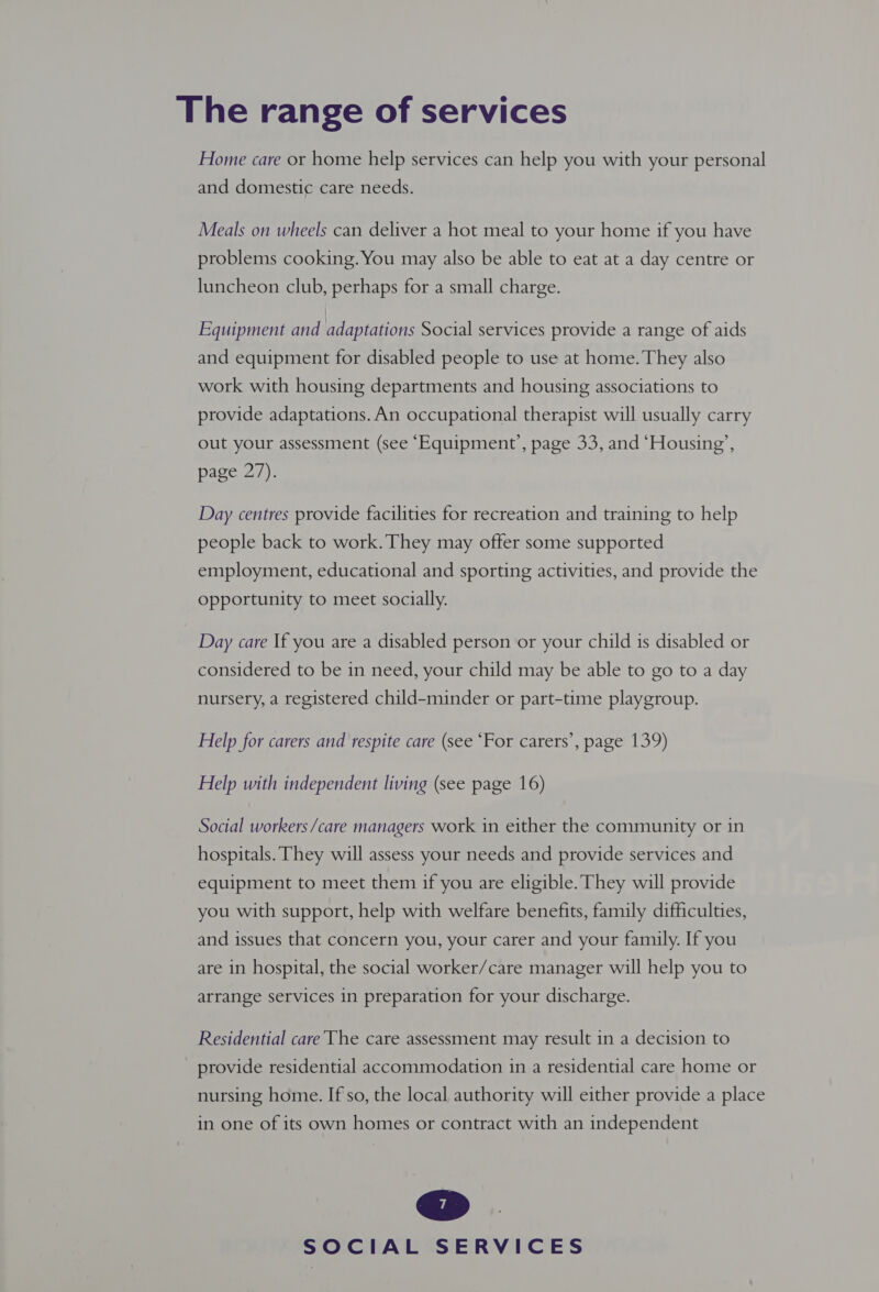 Home care or home help services can help you with your personal and domestic care needs. Meals on wheels can deliver a hot meal to your home if you have problems cooking. You may also be able to eat at a day centre or luncheon club, perhaps for a small charge. Equipment and adaptations Social services provide a range of aids and equipment for disabled people to use at home. They also work with housing departments and housing associations to provide adaptations. An occupational therapist will usually carry out your assessment (see ‘Equipment’, page 33, and ‘Housing’, page 27). Day centres provide facilities for recreation and training to help people back to work. They may offer some supported employment, educational and sporting activities, and provide the opportunity to meet socially. Day care If you are a disabled person or your child is disabled or considered to be in need, your child may be able to go to a day nursery, a registered child-minder or part-time playgroup. Help for carers and respite care (see “For carers’, page 139) Help with independent living (see page 16) Social workers/care managers work in either the community or in hospitals. They will assess your needs and provide services and equipment to meet them if you are eligible. They will provide you with support, help with welfare benefits, family difficulties, and issues that concern you, your carer and your family. If you are in hospital, the social worker/care manager will help you to arrange services in preparation for your discharge. Residential care The care assessment may result in a decision to provide residential accommodation in a residential care home or nursing home. If'so, the local authority will either provide a place in one of its own homes or contract with an independent