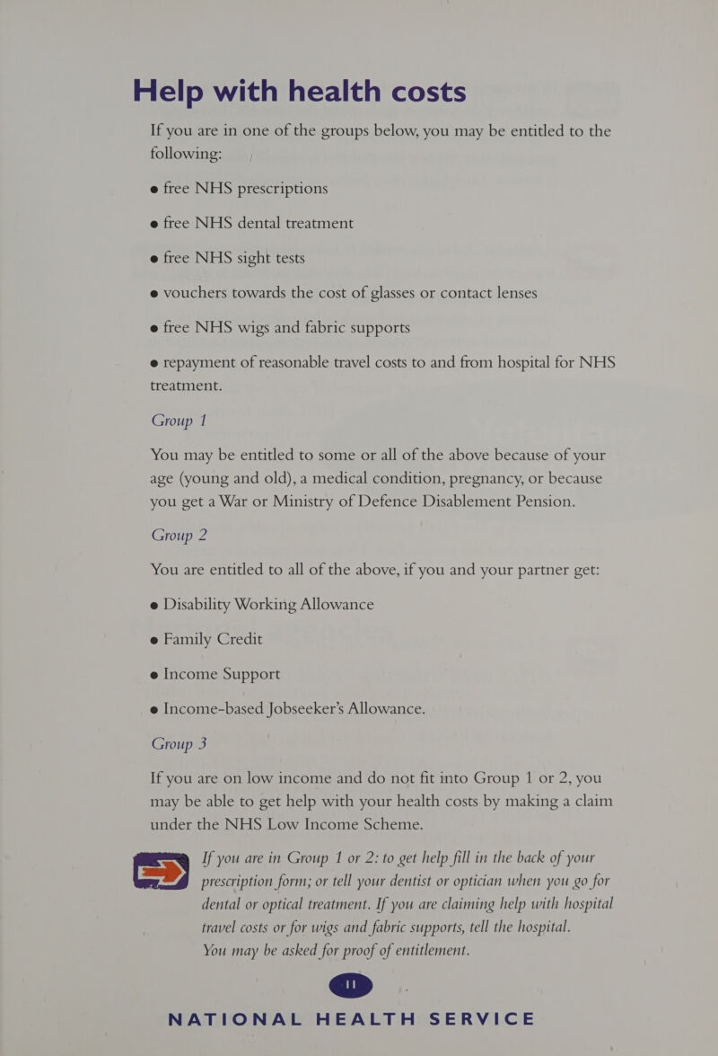 Help with health costs If you are in one of the groups below, you may be entitled to the following: e free NHS prescriptions e free NHS dental treatment e free NHS sight tests e vouchers towards the cost of glasses or contact lenses e free NHS wigs and fabric supports @ repayment of reasonable travel costs to and from hospital for NHS treatment. Group 1 You may be entitled to some or all of the above because of your age (young and old), a medical condition, pregnancy, or because you get a War or Ministry of Defence Disablement Pension. Group 2 You are entitled to all of the above, if you and your partner get: e Disability Working Allowance e Family Credit e Income Support e Income-based Jobseeker’s Allowance. Group 3 If you are on low income and do not fit into Group 1 or 2, you may be able to get help with your health costs by making a claim under the NHS Low Income Scheme. Gy If you are in Group 1 or 2: to get help fill in the back of your prescription form; or tell your dentist or optician when you go for dental or optical treatment. If you are claiming help with hospital travel costs or for wigs and fabric supports, tell the hospital. You may be asked for proof of entitlement.