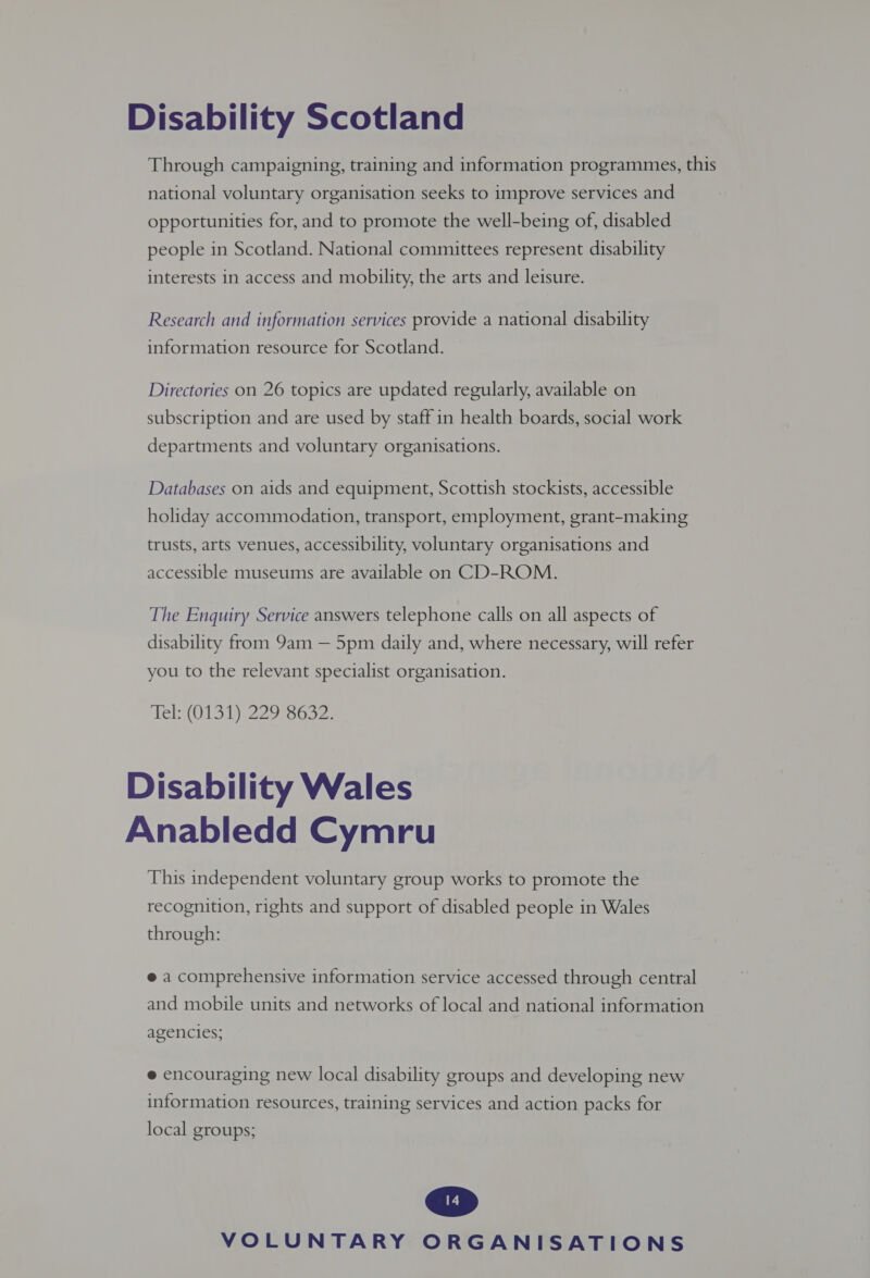 Disability Scotland Through campaigning, training and information programmes, this national voluntary organisation seeks to improve services and opportunities for, and to promote the well-being of, disabled people in Scotland. National committees represent disability interests in access and mobility, the arts and leisure. Research and information services provide a national disability information resource for Scotland. Directories on 26 topics are updated regularly, available on subscription and are used by staff in health boards, social work departments and voluntary organisations. Databases on aids and equipment, Scottish stockists, accessible holiday accommodation, transport, employment, grant-making trusts, arts venues, accessibility, voluntary organisations and accessible museums are available on CD-ROM. The Enquiry Service answers telephone calls on all aspects of disability from 9am — 5pm daily and, where necessary, will refer you to the relevant specialist organisation. Tel: (0131) 229 8632. Disability Wales Anabledd Cymru This independent voluntary group works to promote the recognition, rights and support of disabled people in Wales through: e a comprehensive information service accessed through central and mobile units and networks of local and national information agencies; e encouraging new local disability groups and developing new information resources, training services and action packs for local groups;