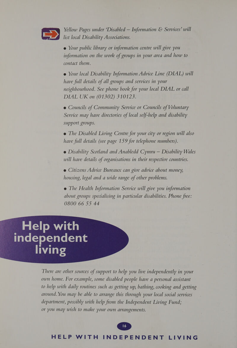 Yellow Pages under ‘Disabled — Information &amp; Services’ will  list local Disability Associations. e Your public library or information centre will give you information on the work of groups in your area and how to contact them. e Your local Disability Information Advice Line (DIAL) will have full details of all groups and services in your neighbourhood. See phone book for your local DIAL or call DIAL UK on (01302) 310123. e Councils of Community Service or Councils of Voluntary Service may have directories of local self-help and disability support groups. e The Disabled Living Centre for your city or region will also have full details (see page 159 for telephone numbers). @ Disability Scotland and Anabledd Cymru — Disability Wales will have details of organisations in their respective countries. @ Citizens Advice Bureaux can give advice about money, housing, legal and a wide range of other problems. e The Health Information Service will give you information about groups specialising in particular disabilities. Phone free: 0800 66 55 44 Help with Tate(=) orevate(=vale  There are other sources of support to help you live independently in your own home. For example, some disabled people have a personal assistant to help with daily routines such as getting up, bathing, cooking and getting around. You may be able to arrange this through your local social services department, possibly with help from the Independent Living Fund; or you may wish to make your own arrangements.