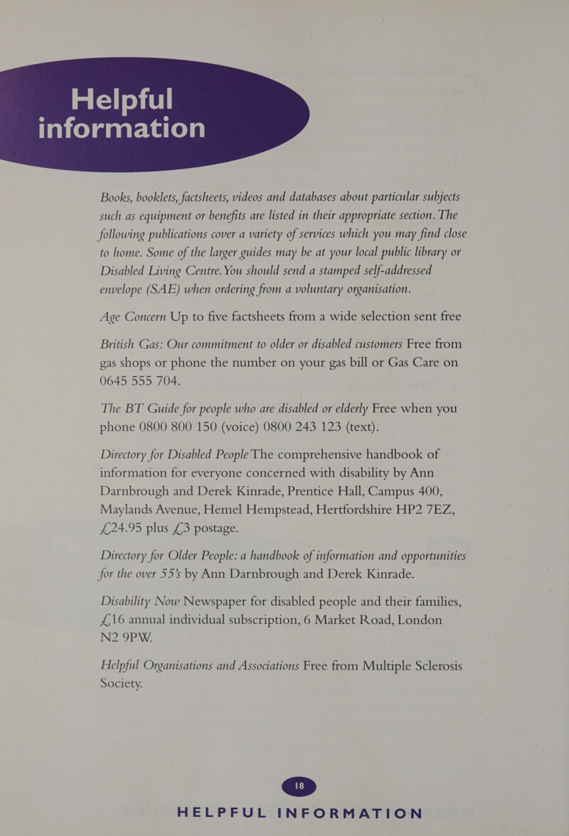 Taielaaarkarele  Books, booklets, factsheets, videos and databases about particular subjects such as equipment or benefits are listed in their appropriate section. The following publications cover a variety of services which you may find close to home. Some of the larger guides may be at your local public library or Disabled Living Centre. You should send a stamped self-addressed envelope (SAE) when ordering from a voluntary organisation. Age Concern Up to five factsheets from a wide selection sent free British Gas: Our commitment to older or disabled customers Free from gas shops or phone the number on your gas bill or Gas Care on 0645 555 704. The BT Guide for people who are disabled or elderly Free when you phone 0800 800 150 (voice) 0800 243 123 (text). Directory for Disabled PeopleThe comprehensive handbook of information for everyone concerned with disability by Ann Darnbrough and Derek Kinrade, Prentice Hall, Campus 400, Maylands Avenue, Hemel Hempstead, Hertfordshire HP2 7EZ, £24.95 plus £3 postage. Directory for Older People: a handbook of information and opportunities for the over 55’s by Ann Darnbrough and Derek Kinrade. Disability Now Newspaper for disabled people and their families, £,16 annual individual subscription, 6 Market Road, London N2 9PW. Helpful Organisations and Associations Free from Multiple Sclerosis Society.