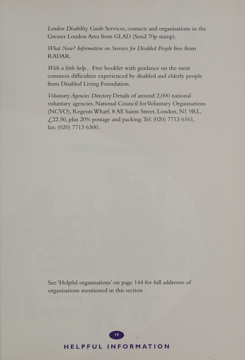 London Disability Guide Services, contacts and organisations in the Greater London Area from GLAD (Send 70p stamp). What Now? Information on Services for Disabled People free from RADAR. With a little help... Free booklet with guidance on the most common difficulties experienced by disabled and elderly people from Disabled Living Foundation. Voluntary Agencies Directory Details of around 2,000 national voluntary agencies. National Council for Voluntary Organisations (NCVO), Regents Wharf, 8 All Saints Street, London, N1 9RL, £22.50, plus 20% postage and packing. Tel: (020) 7713 6161, fax: (020) °7715°6300; See ‘Helpful organisations’ on page 144 for full addresses of organisations mentioned in this section