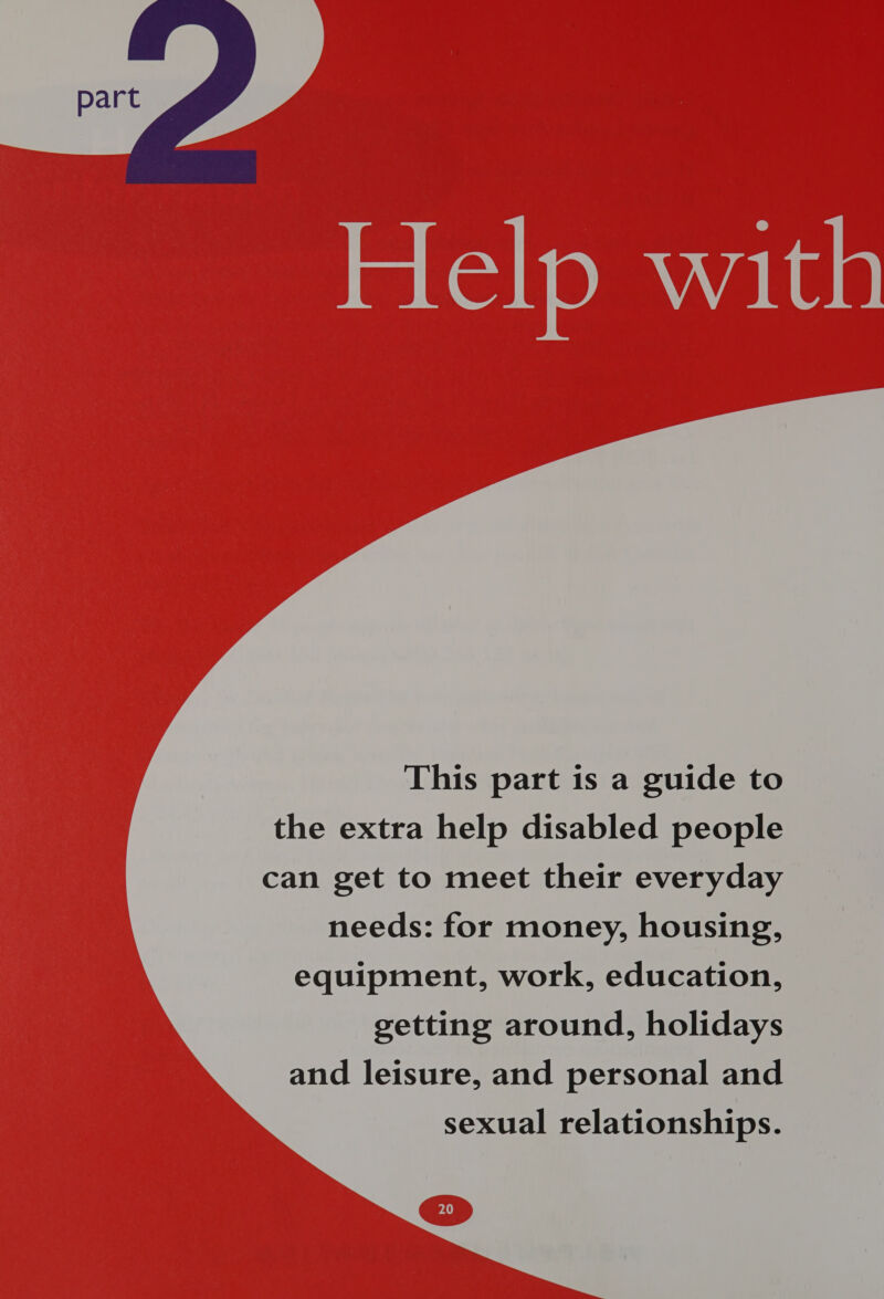  This part is a guide to the extra help disabled people can get to meet their everyday needs: for money, housing, equipment, work, education, getting around, holidays and leisure, and personal and sexual relationships.