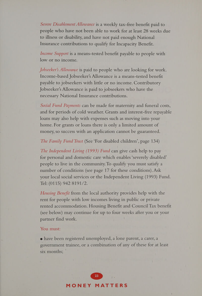Severe Disablement Allowance is a weekly tax-free benefit paid to people who have not been able to work for at least 28 weeks due to illness or disability, and have not paid enough National Insurance contributions to qualify for Incapacity Benefit. Income Support is a means-tested benefit payable to people with low or no income. Jobseeker’s Allowance is paid to people who are looking for work. Income-based Jobseeker’s Allowance 1s a means-tested benefit payable to jobseekers with little or no income. Contributory Jobseeker’s Allowance is paid to jobseekers who have the necessary National Insurance contributions. Social Fund Payments can be made for maternity and funeral costs, and for periods of cold weather. Grants and interest-free repayable loans may also help with expenses such as moving into your home. For grants or loans there is only a limited amount of money, so success with an application cannot be guaranteed. The Family Fund Trust (See ‘For disabled children’, page 134) The Independent Living (1993) Fund can give cash help to pay for personal and domestic care which enables ‘severely disabled’ people to live in the community. To qualify you must satisfy a number of conditions (see page 17 for these conditions). Ask your local social services or the Independent Living (1993) Fund. Tel: (0115) 942 8191/2. Housing Benefit from the local authority provides help with the rent for people with low incomes living in public or private rented accommodation. Housing Benefit and Council Tax benefit (see below) may continue for up to four weeks after you or your partner find work. You must: e have been registered unemployed, a lone parent, a carer, a government trainee, or a combination of any of these for at least six months;