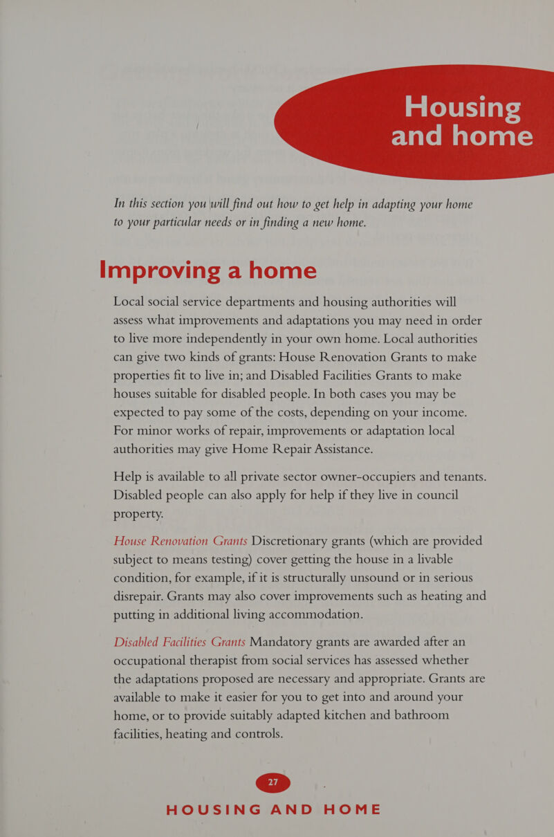 eVatvemalolaal=  In this section you will find out how to get help in adapting your home to your particular needs or in finding a new home. Improving a home Local social service departments and housing authorities will assess what improvements and adaptations you may need in order to live more independently in your own home. Local authorities can give two kinds of grants: House Renovation Grants to make properties fit to live in; and Disabled Facilities Grants to make houses suitable for disabled people. In both cases you may be expected to pay some of the costs, depending on your income. For minor works of repair, improvements or adaptation local authorities may give Home Repair Assistance. Help is available to all private sector owner-occupiers and tenants. Disabled people can also apply for help if they live in council property. | House Renovation Grants Discretionary grants (which are provided subject to means testing) cover getting the house in a livable condition, for example, if it is structurally unsound or in serious disrepair. Grants may also cover improvements such as heating and putting in additional living accommodation. Disabled Facilities Grants Mandatory grants are awarded after an occupational therapist from social services has assessed whether the adaptations proposed are necessary and appropriate. Grants are available to make it easier for you to get into and around your home, or to provide suitably adapted kitchen and bathroom facilities, heating and controls.