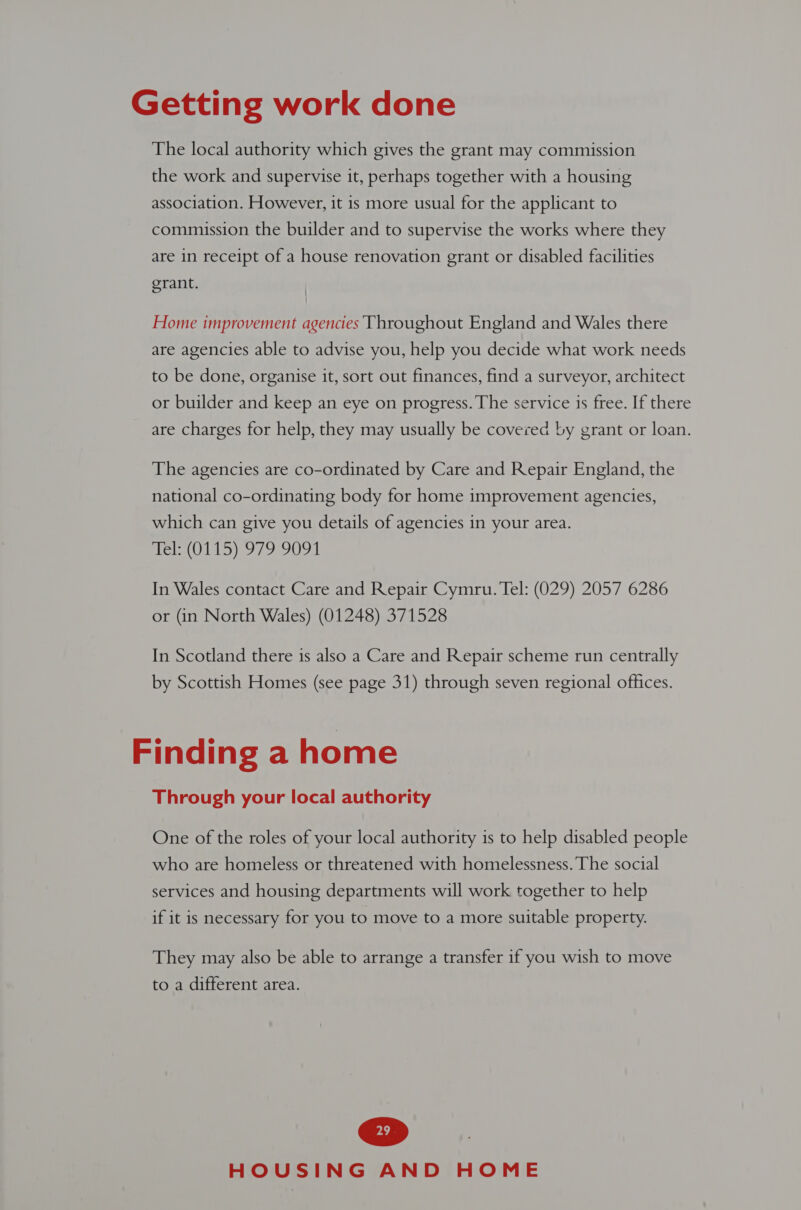 The local authority which gives the grant may commission the work and supervise it, perhaps together with a housing association. However, it is more usual for the applicant to commission the builder and to supervise the works where they are in receipt of a house renovation grant or disabled facilities grant. Home improvement agencies Throughout England and Wales there are agencies able to advise you, help you decide what work needs to be done, organise it, sort out finances, find a surveyor, architect or builder and keep an eye on progress. The service 1s free. If there are charges for help, they may usually be covered by grant or loan. The agencies are co-ordinated by Care and Repair England, the national co-ordinating body for home improvement agencies, which can give you details of agencies in your area. fel (0115) 979-9091. In Wales contact Care and Repair Cymru. Tel: (029) 2057 6286 or (in North Wales) (01248) 371528 In Scotland there is also a Care and Repair scheme run centrally by Scottish Homes (see page 31) through seven regional offices. Finding a home Through your local authority One of the roles of your local authority is to help disabled people who are homeless or threatened with homelessness. The social services and housing departments will work together to help if it is necessary for you to move to a more suitable property. They may also be able to arrange a transfer if you wish to move to a different area.