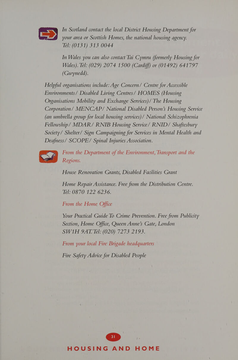 In Scotland contact the local District Housing Department for  your area or Scottish Homes, the national housing agency. Tel: (0131) 313 0044 In Wales you can also contact Tai Cymru (formerly Housing for Wales). Tel: (029) 2074 1500 (Cardiff) or (01492) 641797 (Gwynedd). Helpful organisations include: Age Concern/ Centre for Accessible Environments/ Disabled Living Centres/ HOMES (Housing Organisations Mobility and Exchange Services)/ The Housing Corporation/ MENCAP/ National Disabled Person’s Housing Service (an umbrella group for local housing services)/ National Schizophrenia Fellowship/ MDAR/ RNIB Housing Service/ RNID/ Shaftesbury Society/ Shelter/ Sign Campaigning for Services in Mental Health and Deafness/ SCOPE/ Spinal Injuries Association. From the Department of the Environment, Transport and the  Regions. House Renovation Grants, Disabled Facilities Grant Home Repair Assistance. Free from the Distribution Centre. lel Us 70M 216290, From the Home Office Your Practical Guide To Crime Prevention. Free from Publicity Section, Home Office, Queen Anne’s Gate, London SWI GJATo lel: (O20) 7273/2193. From your local Fire Brigade headquarters Fire Safety Advice for Disabled People
