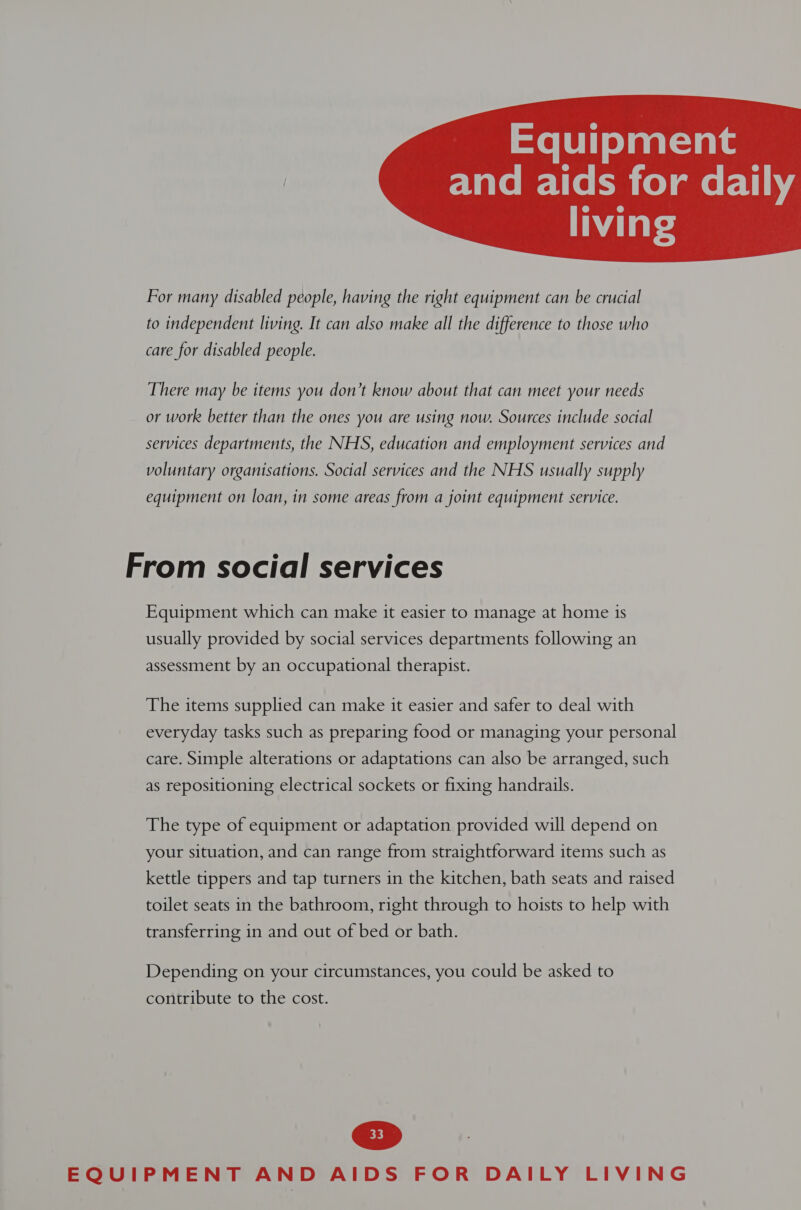 Equipment  For many disabled people, having the right equipment can be crucial to independent living. It can also make all the difference to those who care for disabled people. There may be items you don’t know about that can meet your needs or work better than the ones you are using now. Sources include social services departments, the NHS, education and employment services and voluntary organisations. Social services and the NHS usually supply equipment on loan, in some areas from a joint equipment service. From social services Equipment which can make it easier to manage at home is usually provided by social services departments following an assessment by an occupational therapist. The items supplied can make it easier and safer to deal with everyday tasks such as preparing food or managing your personal care. Simple alterations or adaptations can also be arranged, such as repositioning electrical sockets or fixing handrails. The type of equipment or adaptation provided will depend on your situation, and can range from straightforward items such as kettle tippers and tap turners in the kitchen, bath seats and raised toilet seats in the bathroom, right through to hoists to help with transferring in and out of bed or bath. Depending on your circumstances, you could be asked to contribute to the cost.