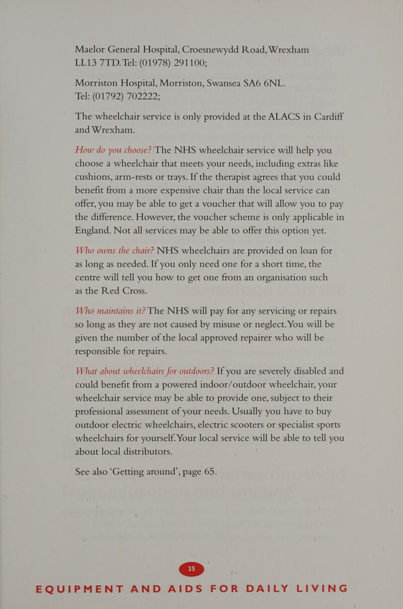 Maelor General Hospital, Croesnewydd Road, Wrexham isiee bbe lels(O 197 S)2910 00; Morriston Hospital, Morriston, Swansea SA6 6NL. Tel: (01792) 702222: The wheelchair service is only provided at the ALACS in Cardiff and Wrexham. How do you choose? ‘The NHS wheelchair service will help you choose a wheelchair that meets your needs, including extras like cushions, arm-rests or trays. If the therapist agrees that you could benefit from a more expensive chair than the local service can offer, you may be able to get a voucher that will allow you to pay the difference. However, the voucher scheme is only applicable in England. Not all services may be able to offer this option yet. Who owns the chair? NHS wheelchairs are provided on loan for as long as needed. If you only need one for a short time, the centre will tell you how to get one from an organisation such as the Red Cross. Who maintains it? The NHS will pay for any servicing or repairs so long as they are not caused by misuse or neglect. You will be given the number of the local approved repairer who will be responsible for repairs. What about wheelchairs for outdoors? If you are severely disabled and could benefit from a powered indoor/outdoor wheelchair, your wheelchair service may be able to provide one, subject to their professional assessment of your needs. Usually you have to buy outdoor electric wheelchairs, electric scooters or specialist sports wheelchairs for yourself. Your local service will be able to tell you about local distributors. See also ‘Getting around’, page 65.