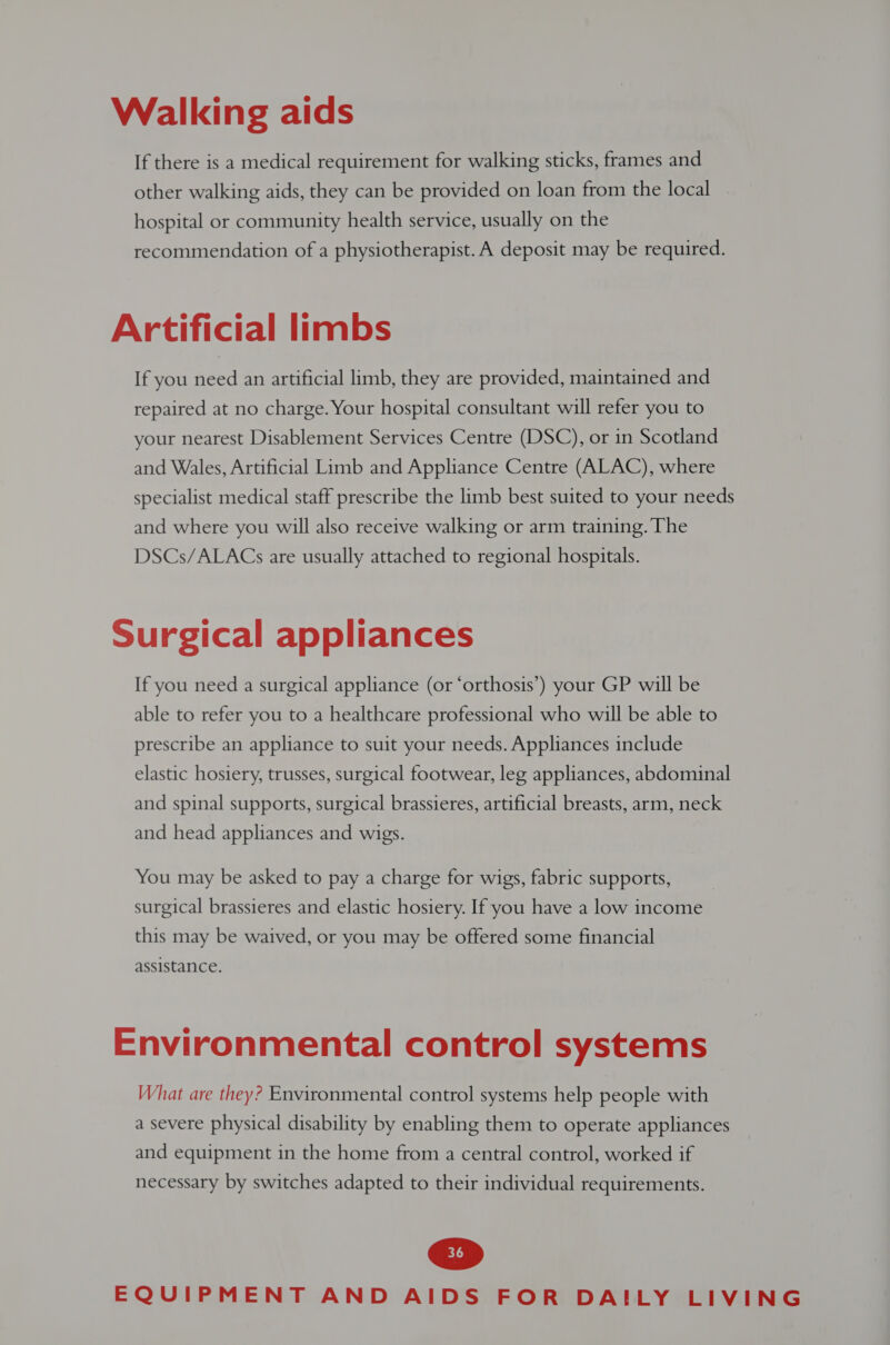 If there is a medical requirement for walking sticks, frames and other walking aids, they can be provided on loan from the local hospital or community health service, usually on the recommendation of a physiotherapist. A deposit may be required. Artificial limbs If you need an artificial limb, they are provided, maintained and repaired at no charge. Your hospital consultant will refer you to your nearest Disablement Services Centre (DSC), or in Scotland and Wales, Artificial Limb and Appliance Centre (ALAC), where specialist medical staff prescribe the limb best suited to your needs and where you will also receive walking or arm training. The DSCs/ALACs are usually attached to regional hospitals. Surgical appliances If you need a surgical appliance (or ‘orthosis’) your GP will be able to refer you to a healthcare professional who will be able to prescribe an appliance to suit your needs. Appliances include elastic hosiery, trusses, surgical footwear, leg appliances, abdominal and spinal supports, surgical brassieres, artificial breasts, arm, neck and head appliances and wigs. You may be asked to pay a charge for wigs, fabric supports, surgical brassieres and elastic hosiery. If you have a low income this may be waived, or you may be offered some financial assistance. Environmental control systems What are they? Environmental control systems help people with a severe physical disability by enabling them to operate appliances and equipment in the home from a central control, worked if necessary by switches adapted to their individual requirements.