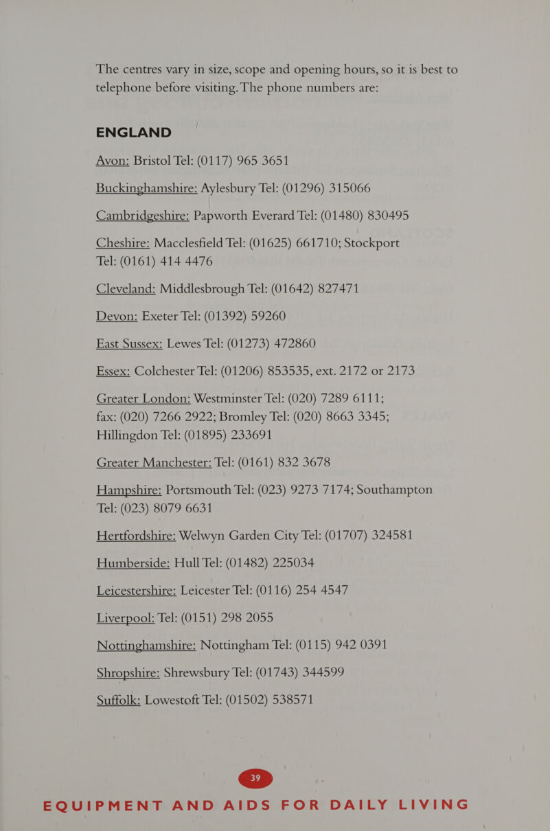 The centres vary in size, scope and opening hours, so it is best to telephone before visiting. The phone numbers are: ENGLAND Avon: Bristol Tel: (0117) 965 3651 Buckinghamshire: Aylesbury Tel: (01296) 315066 Cambridgeshire: Papworth Everard Tel: (01480) 830495 Cheshire: Macclesfield Tel: (01625) 661710; Stockport Tel: (0161) 414 4476 Cleveland: Middlesbrough Tel: (01642) 827471 Devon: Exeter Tel: (01392) 59260 East Sussex: Lewes Tel: (01273) 472860 Essex: Colchester Tel: (01206) 853535, ext. 2172 or 2173 Greater London: Westminster Tel: (020) 7289 6111; fax: (020) 7266 2922; Bromley Tel: (020) 8663 3345; Hillingdon Tel: (01895) 233691 Greater Manchester: Tel: (0161) 832 3678 Hampshire: Portsmouth Tel: (023) 9273 7174; Southampton Tel: (023) 8079 6631 Hertfordshire: Welwyn Garden City Tel: (01707) 324581 Humberside: Hull Tel: (01482) 225034 Leicestershire: Leicester Tel: (0116) 254 4547 Liverpool: Tel: (0151) 298 2055 Nottinghamshire: Nottingham Tel: (0115) 942 0391 Shropshire: Shrewsbury Tel: (01743) 344599 Suffolk: Lowestoft Tel; (01502) 538571