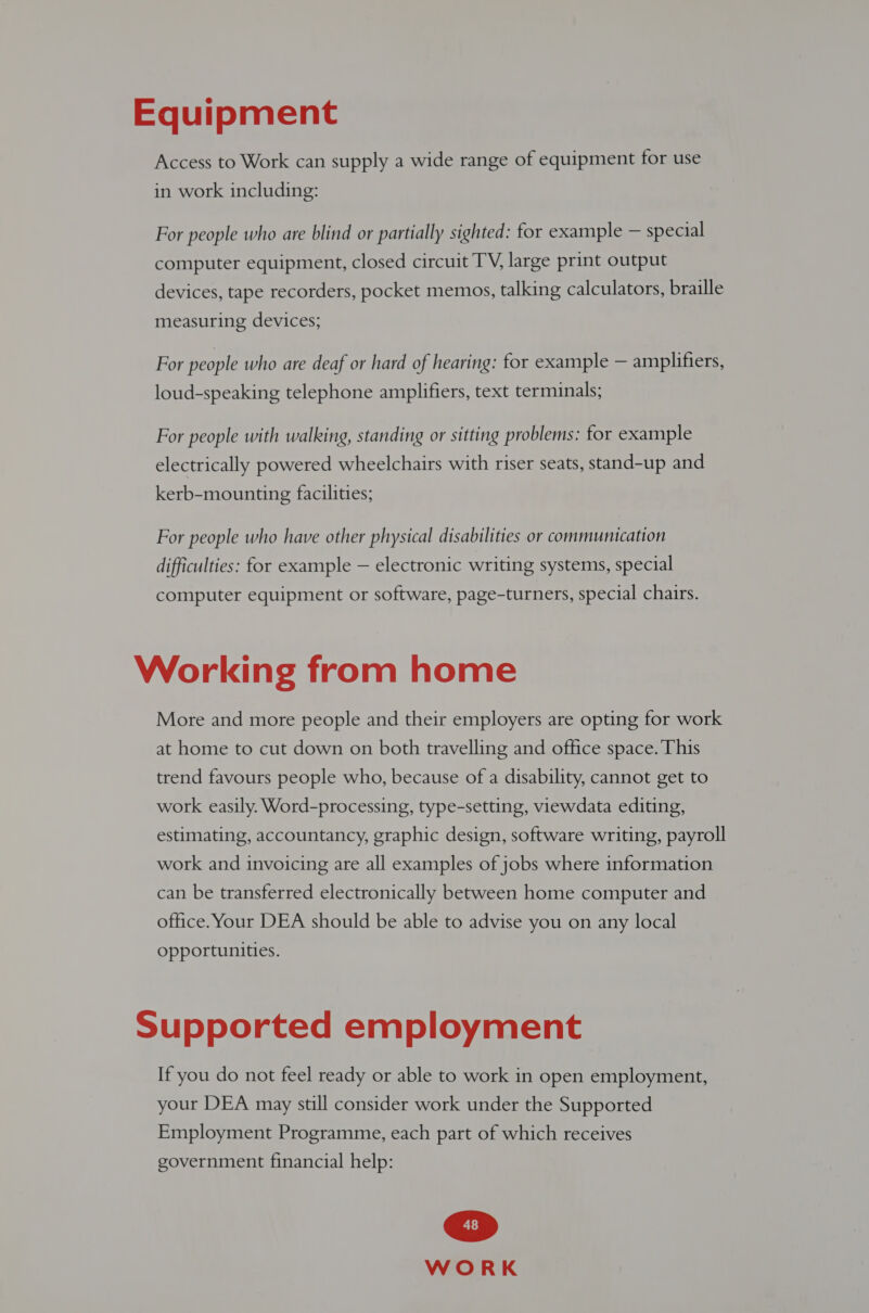 Equipment Access to Work can supply a wide range of equipment for use in work including: For people who are blind or partially sighted: for example — special computer equipment, closed circuit TV, large print output devices, tape recorders, pocket memos, talking calculators, braille measuring devices; For people who are deaf or hard of hearing: for example — amplifiers, loud-speaking telephone amplifiers, text terminals; For people with walking, standing or sitting problems: for example electrically powered wheelchairs with riser seats, stand-up and kerb-mounting facilities; For people who have other physical disabilities or communication difficulties: for example — electronic writing systems, special computer equipment or software, page-turners, special chairs. Working from home More and more people and their employers are opting for work at home to cut down on both travelling and office space. This trend favours people who, because of a disability, cannot get to work easily. Word-processing, type-setting, viewdata editing, estimating, accountancy, graphic design, software writing, payroll work and invoicing are all examples of jobs where information can be transferred electronically between home computer and office. Your DEA should be able to advise you on any local opportunities. Supported employment If you do not feel ready or able to work in open employment, your DEA may still consider work under the Supported Employment Programme, each part of which receives government financial help: