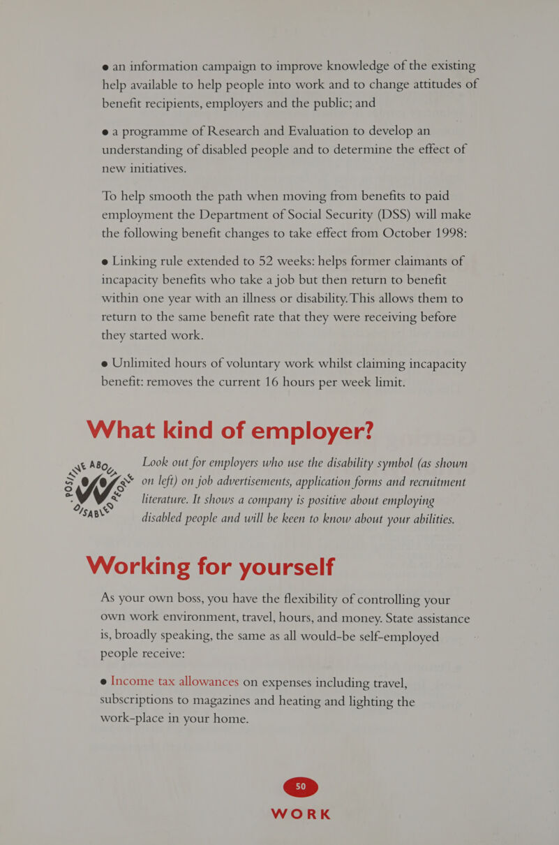 e an information campaign to improve knowledge of the existing help available to help people into work and to change attitudes of benefit recipients, employers and the public; and @ a programme of Research and Evaluation to develop an understanding of disabled people and to determine the effect of new initiatives. To help smooth the path when moving from benefits to paid employment the Department of Social Security (DSS) will make the following benefit changes to take effect from October 1998: e Linking rule extended to 52 weeks: helps former claimants of incapacity benefits who take a job but then return to benefit within one year with an illness or disability. This allows them to return to the same benefit rate that they were receiving before they started work. e Unlimited hours of voluntary work whilst claiming incapacity benefit: removes the current 16 hours per week limit. What kind of employer? ss ABoy, Look out for employers who use the disability symbol (as shown &gt; Of VO eon left) on job advertisements, application forms and recruitment literature. It shows a company is positive about employing = /saB disabled people and will be keen to know about your abilities. Working for yourself As your own boss, you have the flexibility of controlling your own work environment, travel, hours, and money. State assistance is, broadly speaking, the same as all would-be self-employed people receive: e Income tax allowances on expenses including travel, subscriptions to magazines and heating and lighting the work-place in your home.