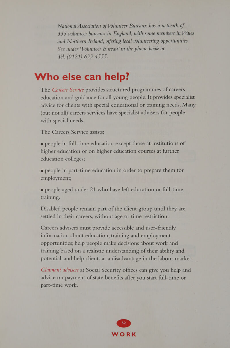 National Association of Volunteer Bureaux has a network of 335 volunteer bureaux in England, with some members in Wales and Northern Ireland, offering local volunteering opportunities. See under ‘Volunteer Bureaw’ in the phone book or Tel: (0121) 633 4555. Who else can help? The Careers Service provides structured programmes of careers education and guidance for all young people. It provides specialist advice for clients with special educational or training needs. Many (but not all) careers services have specialist advisers for people with special needs. The Careers Service assists: e people in full-time education except those at institutions of higher education or on higher education courses at further education colleges; e people in part-time education in order to prepare them for peop p prep employment; e people aged under 21 who have left education or full-time training. Disabled people remain part of the client group until they are settled in their careers, without age or time restriction. Careers advisers must provide accessible and user-friendly information about education, training and employment opportunities; help people make decisions about work and training based on a realistic understanding of their ability and potential; and help clients at a disadvantage in the labour market. | Claimant advisers at Social Security offices can give you help and advice on payment of state benefits after you start full-time or part-time work.