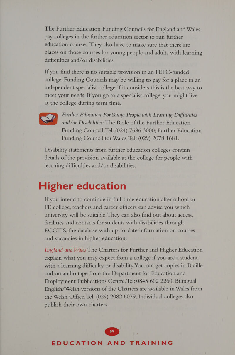 The Further Education Funding Councils for England and Wales pay colleges in the further education sector to run further education courses. They also have to make sure that there are places on those courses for young people and adults with learning difficulties and/or disabilities. If you find there is no suitable provision in an FEFC-funded college, Funding Councils may be willing to pay for a place in an independent specialist college if it considers this is the best way to meet your needs. If you go to a specialist college, you might live at the college during term time. Further Education For Young People with Learning Difficulties and/or Disabilities: The Role of the Further Education Funding Council. Tel: (024) 7686 3000; Further Education Funding Council for Wales. Tel: (029) 2078 1681.  Disability statements from further education colleges contain details of the provision available at the college for people with learning difficulties and/or disabilities. Higher education If you intend to continue in full-time education after school or FE college, teachers and career officers can advise you which university will be suitable. They can also find out about access, facilities and contacts for students with disabilities through ECCTIS, the database with up-to-date information on courses and vacancies in higher education. England and Wales The Charters for Further and Higher Education explain what you may expect from a college if you are a student with a learning difficulty or disability. You can get copies in Braille and on audio tape from the Department for Education and Employment Publications Centre. Tel: 0845 602 2260. Bilingual English/ Welsh versions of the Charters are available in Wales from the Welsh Office. Tel: (029) 2082 6079. Individual colleges also publish their own charters.