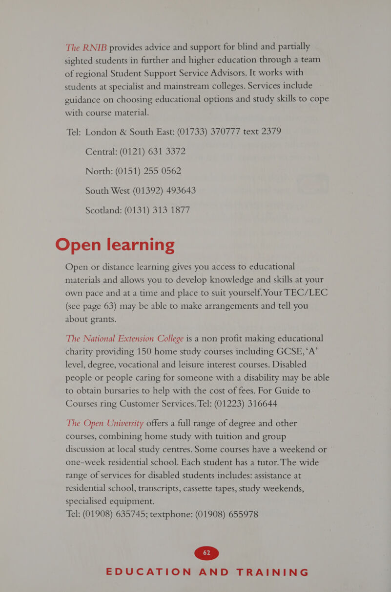 The RNIB provides advice and support for blind and partially sighted students in further and higher education through a team of regional Student Support Service Advisors. It works with students at specialist and mainstream colleges. Services include guidance on choosing educational options and study skills to cope with course material. Tel: London &amp; South East: (01733) 370777 text 2379 Centra (012 ion oy North: (0151) 255 0562 South West (01392) 493643 scotland: (0137) S13 13/7 Open learning Open or distance learning gives you access to educational materials and allows you to develop knowledge and skills at your own pace and at a time and place to suit yourself. Your TEC/LEC (see page 63) may be able to make arrangements and tell you about grants. The National Extension College is a non profit making educational charity providing 150 home study courses including GCSE, ‘A’ level, degree, vocational and leisure interest courses. Disabled people or people caring for someone with a disability may be able to obtain bursaries to help with the cost of fees. For Guide to Courses ring Customer Services. Tel: (01223) 316644 The Open University offers a full range of degree and other courses, combining home study with tuition and group discussion at local study centres. Some courses have a weekend or © one-week residential school. Each student has a tutor. The wide range of services for disabled students includes: assistance at residential school, transcripts, cassette tapes, study weekends, specialised equipment. Tel: (01908) 635745; textphone: (01908) 655978