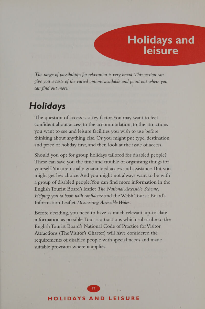 taKelas  The range of possibilities for relaxation is very broad. This section can give you a taste of the varied options available and point out where you can find out more. Holidays The question of access is a key factor. You may want to feel confident about access to the accommodation, to the attractions you want to see and leisure facilities you wish to use before thinking about anything else. Or you might put type, destination and price of holiday first, and then look at the issue of access. Should you opt for group holidays tailored for disabled people? These can save you the time and trouble of organising things for yourself. You are usually guaranteed access and assistance. But you might get less choice. And you might not always want to be with a group of disabled people. You can find more information in the English Tourist Board’s leaflet The National Accessible Scheme, Helping you to book with confidence and the Welsh Tourist Board’s Information Leaflet Discovering Accessible Wales. Before deciding, you need to have as much relevant, up-to-date information as possible. Tourist attractions which subscribe to the English Tourist Board’s National Code of Practice for Visitor Attractions (The Visitor’s Charter) will have considered the requirements of disabled people with special needs and made suitable provision where it applies.