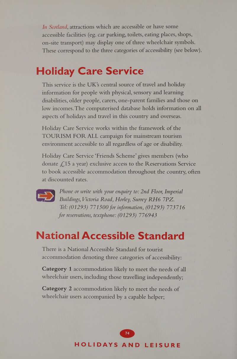 accessible facilities (eg. car parking, toilets, eating places, shops, on-site transport) may display one of three wheelchair symbols. These correspond to the three categories of accessibility (see below). Holiday Care Service This service is the UK’s central source of travel and holiday information for people with physical, sensory and learning disabilities, older people, carers, one-parent families and those on low incomes. The computerised database holds information on all aspects of holidays and travel in this country and overseas. Holiday Care Service works within the framework of the TOURISM FOR ALL campaign for mainstream tourism environment accessible to all regardless of age or disability. Holiday Care Service ‘Friends Scheme’ gives members (who donate £15 a year) exclusive access to the Reservations Service to book accessible accommodation throughout the country, often at discounted rates. Cs Phone or write with your enquiry to: 2nd Floor, Imperial Buildings, Victoria Road, Horley, Surrey RH6 7PZ. Tel: (01293) 771500 for information, (01293) 773716 for reservations, textphone: (01293) 776943 National Accessible Standard There is a National Accessible Standard for tourist accommodation denoting three categories of accessibility: Category 1 accommodation likely to meet the needs of all wheelchair users, including those travelling independently; Category 2 accommodation likely to meet the needs of wheelchair users accompanied by a capable helper;