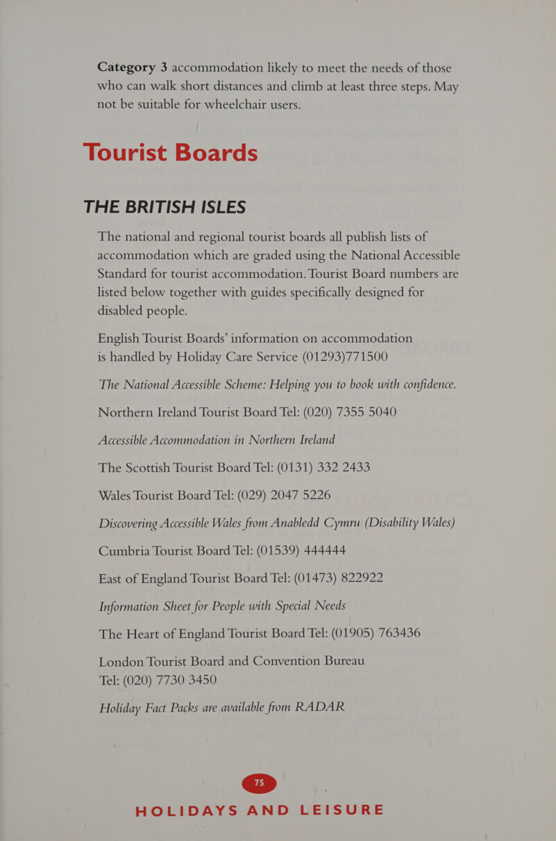 Category 3 accommodation likely to meet the needs of those who can walk short distances and climb at least three steps. May not be suitable for wheelchair users. Tourist Boards THE BRITISH ISLES The national and regional tourist boards all publish lists of accommodation which are graded using the National Accessible Standard for tourist accommodation. Tourist Board numbers are listed below together with guides specifically designed for disabled people. English Tourist Boards’ information on accommodation is handled by Holiday Care Service (01293)771500 The National Accessible Scheme: Helping you to book with confidence. Northern Ireland Tourist Board Tel: (020) 7355 5040 Accessible Accommodation in Northern Ireland The Scottish Tourist Board Tel: (0131) 332 2433 Wales Tourist Board Tel: (029) 2047 5226 Discovering Accessible Wales from Anabledd Cymru (Disability Wales) Cumbria Tourist Board Tel: (01539) 444444 East of England Tourist Board Tel: (01473) 822922 Information Sheet for People with Special Needs The Heart of England Tourist Board Tel: (01905) 763436 London Tourist Board and Convention Bureau Tel: (020) 7730 3450 Holiday Fact Packs are available from RADAR