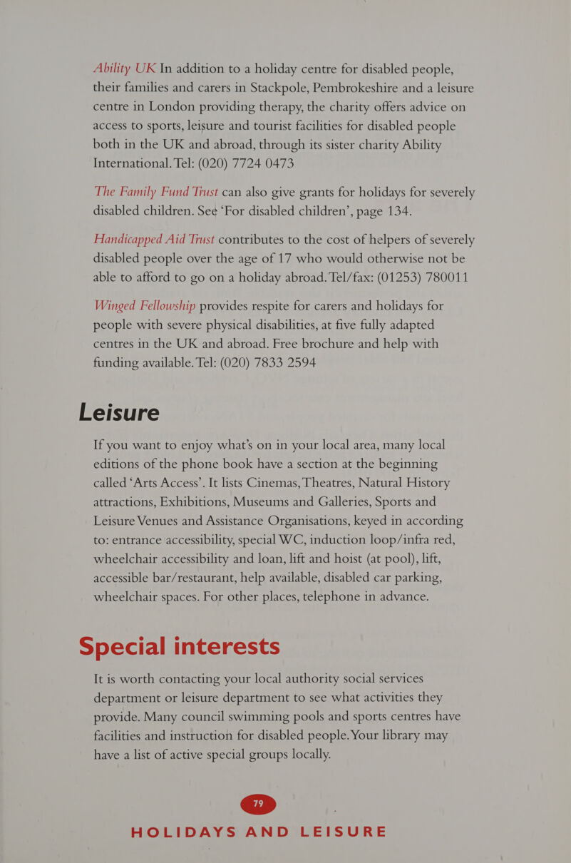 Ability UK In addition to a holiday centre for disabled people, their families and carers in Stackpole, Pembrokeshire and a leisure centre in London providing therapy, the charity offers advice on access to sports, leisure and tourist facilities for disabled people both in the UK and abroad, through its sister charity Ability International. Tel: (020) 7724 0473 The Family Fund Trust can also give grants for holidays for severely disabled children. See ‘For disabled children’, page 134. Handicapped Aid Trust contributes to the cost of helpers of severely disabled people over the age of 17 who would otherwise not be able to afford to go on a holiday abroad. Tel/fax: (01253) 780011 Winged Fellowship provides respite for carers and holidays for people with severe physical disabilities, at five fully adapted centres in the UK and abroad. Free brochure and help with funding available. Tel: (020) 7833 2594 Leisure If you want to enjoy what’s on 1n your local area, many local editions of the phone book have a section at the beginning called ‘Arts Access’. It lists Cinemas, Theatres, Natural History attractions, Exhibitions, Museums and Galleries, Sports and Leisure Venues and Assistance Organisations, keyed in according to: entrance accessibility, special WC, induction loop/infra red, wheelchair accessibility and loan, lift and hoist (at pool), lift, accessible bar/restaurant, help available, disabled car parking, wheelchair spaces. For other places, telephone in advance. Special interests It is worth contacting your local authority social services department or leisure department to see what activities they provide. Many council swimming pools and sports centres have facilities and instruction for disabled people. Your library may have a list of active special groups locally.