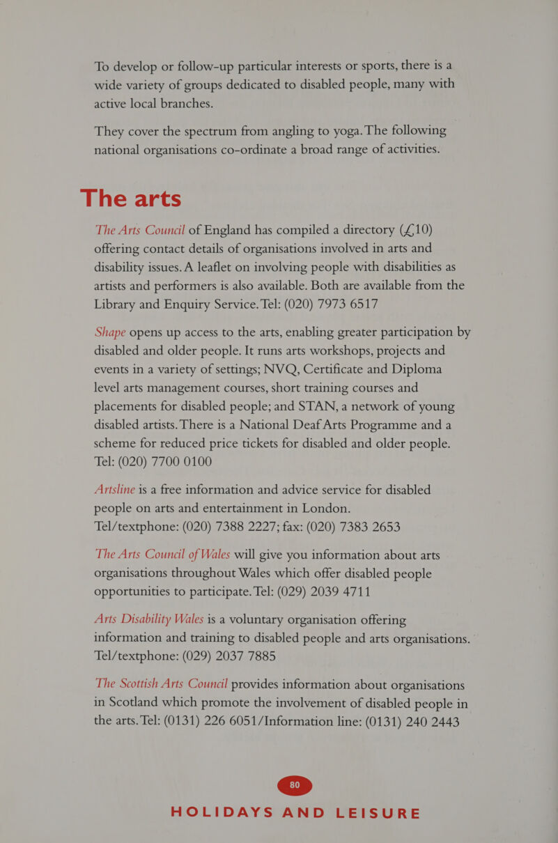 To develop or follow-up particular interests or sports, there is a wide variety of groups dedicated to disabled people, many with active local branches. They cover the spectrum from angling to yoga. The following national organisations co-ordinate a broad range of activities. The arts The Arts Council of England has compiled a directory (£,10) offering contact details of organisations involved in arts and disability issues. A leaflet on involving people with disabilities as artists and performers is also available. Both are available from the Library and Enquiry Service. Tel: (020) 7973 6517 Shape opens up access to the arts, enabling greater participation by disabled and older people. It runs arts workshops, projects and events in a variety of settings; NVQ, Certificate and Diploma level arts management courses, short training courses and placements for disabled people; and STAN, a network of young disabled artists. There is a National Deaf Arts Programme and a scheme for reduced price tickets for disabled and older people. Tel: (020) 7700 0100 Artsline is a free information and advice service for disabled people on arts and entertainment in London. Tel/textphone: (020) 7388 2227; fax: (020) 7383 2653 The Arts Council of Wales will give you information about arts organisations throughout Wales which offer disabled people opportunities to participate. Tel: (029) 2039 4711 Arts Disability Wales is a voluntary organisation offering information and training to disabled people and arts organisations. Tel/textphone: (029) 2037 7885 The Scottish Arts Council provides information about organisations in Scotland which promote the involvement of disabled people in the arts. Tel: (0131) 226 6051/Information line: (0131) 240 2443