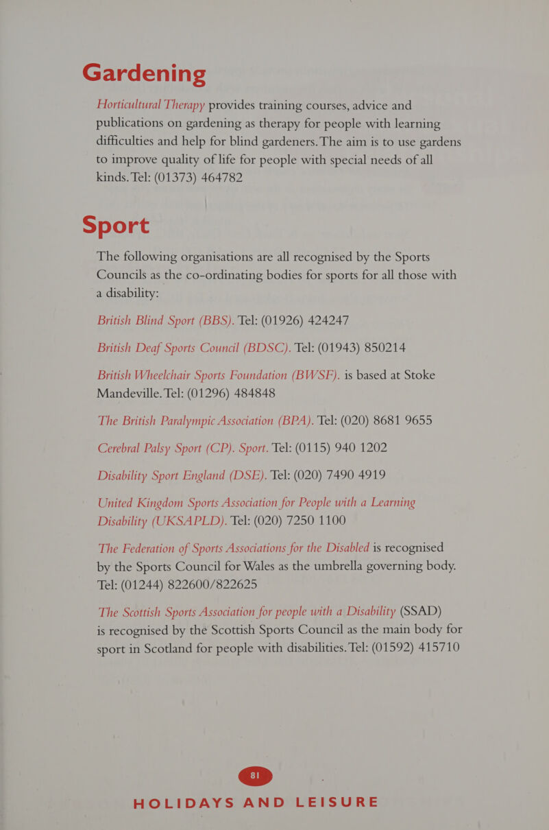 Gardening Horticultural Therapy provides training courses, advice and publications on gardening as therapy for people with learning difficulties and help for blind gardeners. The aim is to use gardens to improve quality of life for people with special needs of all kinds. Tel: (01373) 464782 Sport The following organisations are all recognised by the Sports Councils as the co-ordinating bodies for sports for all those with a disability: British Blind Sport (BBS). Tel: (01926) 424247 British Deaf Sports Council (BDSC). Tel: (01943) 850214 British Wheelchair Sports Foundation (BWSF). is based at Stoke Mandeville. Tel: (01296) 484848 The British Paralympic Association (BPA). Tel: (020) 8681 9655 Cerebral Palsy Sport (CP). Sport. Tel: (0115) 940 1202 Disability Sport England (DSE). Tel: (020) 7490 4919 United Kingdom Sports Association for People with a Learning Disability (UKSAPLD). Tel: (020) 7250 1100 The Federation of Sports Associations for the Disabled is recognised by the Sports Council for Wales as the umbrella governing body. Tel: (01244) 822600/822625 The Scottish Sports Association for people with a Disability (SSAD) is recognised by the Scottish Sports Council as the main body for sport in Scotland for people with disabilities. Tel: (01592) 415710