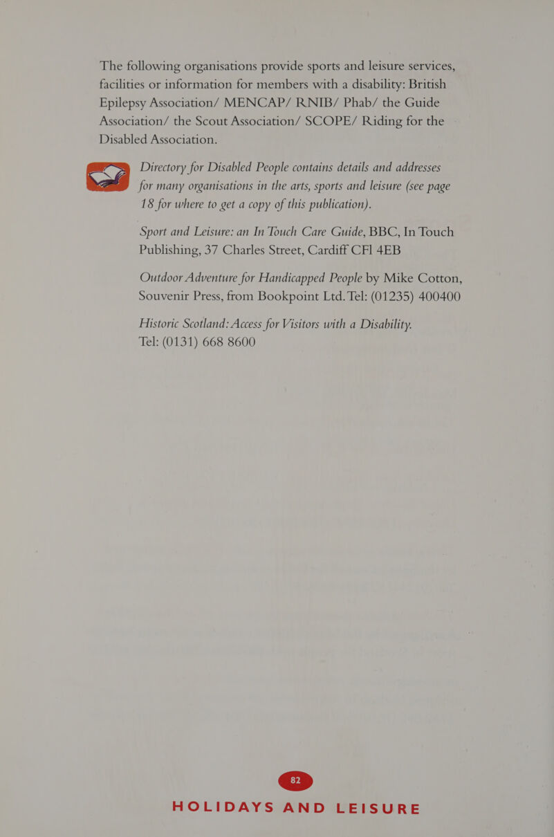 The following organisations provide sports and leisure services, facilities or information for members with a disability: British Epilepsy Association/ MENCAP/ RNIB/ Phab/ the Guide Association/ the Scout Association/ SCOPE/ Riding for the Disabled Association. Directory for Disabled People contains details and addresses for many organisations in the arts, sports and leisure (see page 18 for where to get a copy of this publication).  Sport and Leisure: an In Touch Care Guide, BBC, In Touch Publishing, 37 Charles Street, Cardiff CFl 4EB Outdoor Adventure for Handicapped People by Mike Cotton, Souvenir Press, from Bookpoint Ltd. Tel: (01235) 400400 Historic Scotland: Access for Visitors with a Disability. Tel: (0131) 668 8600