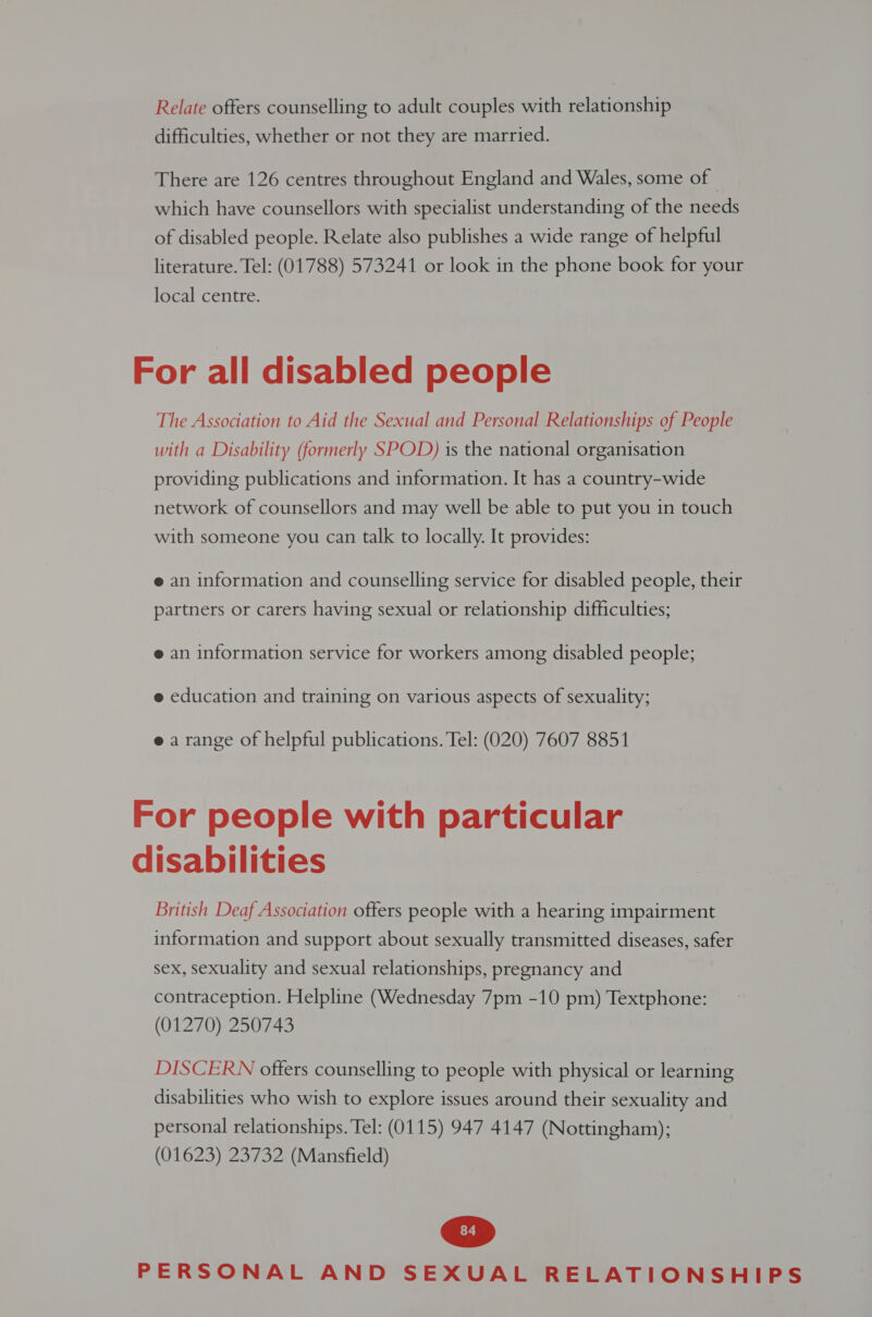 Relate offers counselling to adult couples with relationship difficulties, whether or not they are married. There are 126 centres throughout England and Wales, some of which have counsellors with specialist understanding of the needs of disabled people. Relate also publishes a wide range of helpful literature. Tel: (01788) 573241 or look in the phone book for your local centre. For all disabled people The Association to Aid the Sexual and Personal Relationships of People with a Disability (formerly SPOD) 1s the national organisation providing publications and information. It has a country-wide network of counsellors and may well be able to put you 1n touch with someone you can talk to locally. It provides: e an information and counselling service for disabled people, their partners or carers having sexual or relationship difficulties; e an information service for workers among disabled people; e education and training on various aspects of sexuality; e a range of helpful publications. Tel: (020) 7607 8851 For people with particular disabilities British Deaf Association offers people with a hearing impairment information and support about sexually transmitted diseases, safer sex, sexuality and sexual relationships, pregnancy and contraception. Helpline (Wednesday 7pm -10 pm) Textphone: (01270) 250743 DISCERN offers counselling to people with physical or learning disabilities who wish to explore issues around their sexuality and personal relationships. Tel: (0115) 947 4147 (Nottingham); (01623) 23732 (Mansfield)