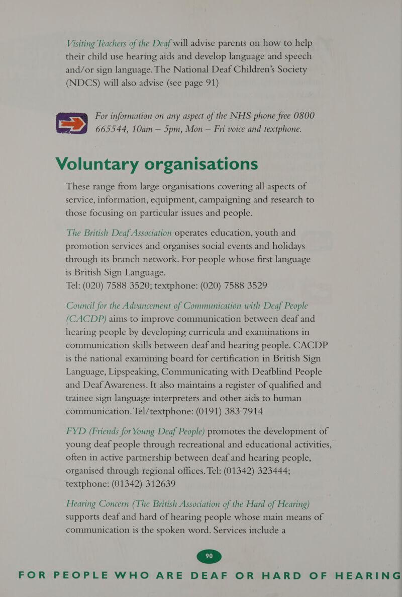 Visiting Teachers of the Deaf will advise parents on how to help their child use hearing aids and develop language and speech and/or sign language. The National Deaf Children’s Society (NDCS) will also advise (see page 91) For information on any aspect of the NHS phone free OSO0 665544, 10am — 5pm, Mon — Fri voice and textphone. Voluntary organisations These range from large organisations covering all aspects of service, information, equipment, campaigning and research to those focusing on particular issues and people. The British Deaf Association operates education, youth and promotion services and organises social events and holidays through its branch network. For people whose first language is British Sign Language. Tel: (020) 7588 3520; textphone: (020) 7588 3529 Council for the Advancement of Communication with Deaf People (CACDP) aims to improve communication between deaf and hearing people by developing curricula and examinations in communication skills between deaf and hearing people. CACDP is the national examining board for certification in British Sign Language, Lipspeaking, Communicating with Deafblind People and Deaf Awareness. It also maintains a register of qualified and trainee sign language interpreters and other aids to human communication. Tel/textphone: (0191) 383 7914 FYD (Friends for Young Deaf People) promotes the development of young deaf people through recreational and educational activities, often in active partnership between deaf and hearing people, organised through regional offices. Tel: (01342) 323444; textphone: (01342) 312639 Hearing Concern (The British Association of the Hard of Hearing) supports deaf and hard of hearing people whose main means of communication is the spoken word. Services include a
