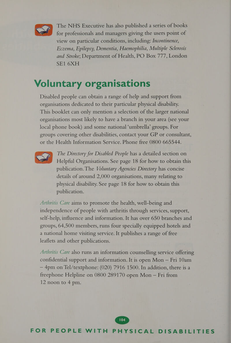The NHS Executive has also published a series of books for professionals and managers giving the users point of view on particular conditions, including: Incontinence, Eczema, Epilepsy, Dementia, Haemophilia, Multiple Sclerosis and Stroke; Department of Health, PO Box 777, London SE1 6XH Voluntary organisations Disabled people can obtain a range of help and support from organisations dedicated to their particular physical disability. This booklet can only mention a selection of the larger national organisations most likely to have a branch in your area (see your local phone book) and some national ‘umbrella’ groups. For groups covering other disabilities, contact your GP or consultant, or the Health Information Service. Phone free 0800 665544. The Directory for Disabled People has a detailed section on Helpful Organisations. See page 18 for how to obtain this publication. The Voluntary Agencies Directory has concise details of around 2,000 organisations, many relating to physical disability. See page 18 for how to obtain this publication. Arthritis Care aims to promote the health, well-being and independence of people with arthritis through services, support, self-help, influence and information. It has over 650 branches and groups, 64,500 members, runs four specially equipped hotels and a national home visiting service. It publishes a range of free leaflets and other publications. Arthritis Care also runs an information counselling service offering confidential support and information. It is open Mon — Fri 10am — 4pm on Tel/textphone: (020) 7916 1500. In addition, there is a freephone Helpline on 0800 289170 open Mon — Fri from 12 noon to 4 pm.