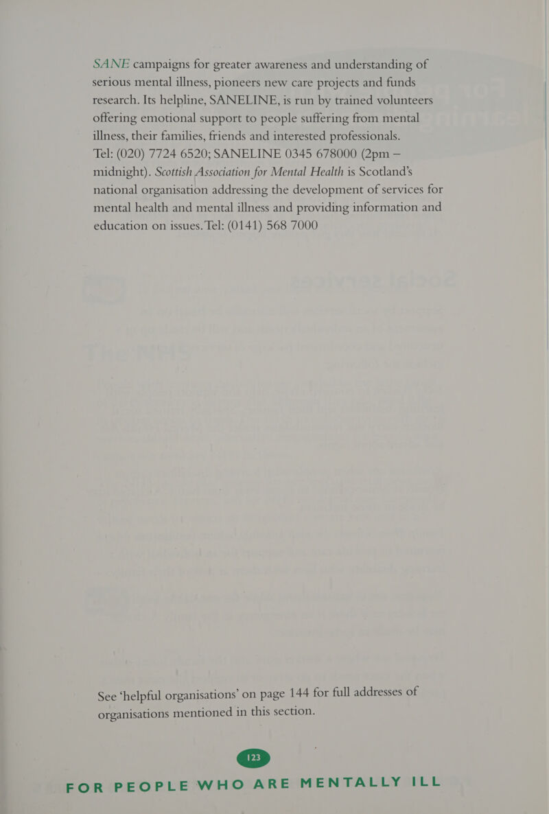 SANE campaigns for greater awareness and understanding of serious mental illness, pioneers new care projects and funds research. Its helpline, SANELINE, is run by trained volunteers offering emotional support to people suffering from mental illness, their families, friends and interested professionals. Tel: (020) 7724 6520; SANELINE 0345 678000 (2pm — midnight). Scottish Association for Mental Health is Scotland’s national organisation addressing the development of services for mental health and mental illness and providing information and education on issues. Tel: (0141) 568 7000 See ‘helpful organisations’ on page 144 for full addresses of organisations mentioned in this section. FOR PEOPLE WHO ARE MENTALLY ILL   