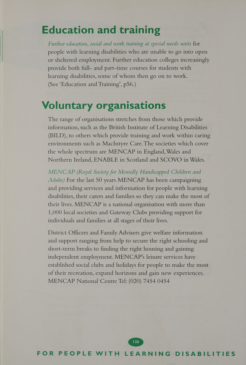 Education and training Further education, social and work training at special needs units for people with learning disabilities who are unable to go into open or sheltered employment. Further education colleges increasingly provide both full- and part-time courses for students with learning disabilities, some of whom then go on to work. (See “Education and Training’, p56.) Voluntary organisations The range of organisations stretches from those which provide information, such as the British Institute of Learning Disabilities (BILD), to others which provide training and work within caring environments such as MacIntyre Care. The societies which cover the whole spectrum are MENCAP in England, Wales and Northern Ireland, ENABLE in Scotland and SCOVO in Wales. MENCAP (Royal Society for Mentally Handicapped Children and Adults) For the last 50 years MENCAP has been campaigning and providing services and information for people with learning disabilities, their carers and families so they can make the most of their lives. MENCAP is a national organisation with more than 1,000 local societies and Gateway Clubs providing support for individuals and families at all stages of their lives. District Officers and Family Advisers give welfare information and support ranging from help to secure the right schooling and short-term breaks to finding the right housing and gaining independent employment. MENCAP’s leisure services have established social clubs and holidays for people to make the most of their recreation, expand horizons and gain new experiences. — MENCAP National Centre Tel: (020) 7454 0454