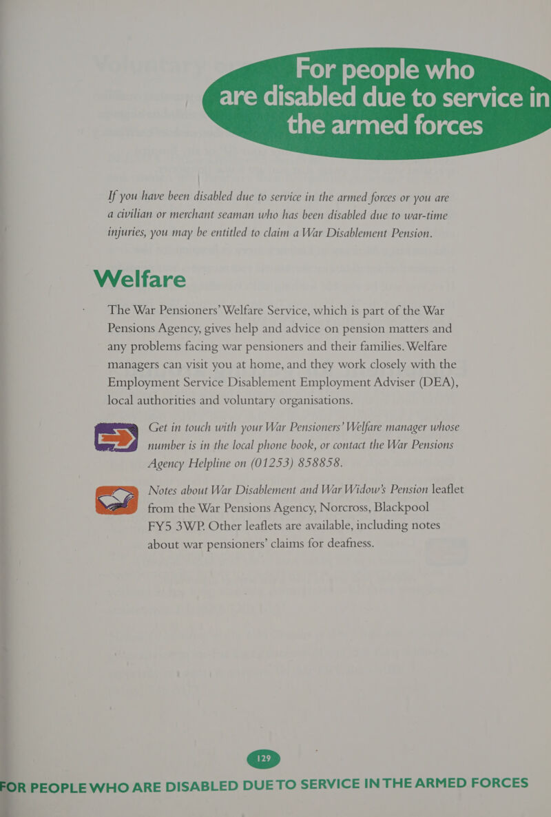 For people who m™ are disabled due to service in  ) If you have been disabled due to service in the armed forces or you are a civilian or merchant seaman who has been disabled due to war-time injuries, you may be entitled to claim a War Disablement Pension. Welfare The War Pensioners’ Welfare Service, which is part of the War Pensions Agency, gives help and advice on pension matters and any problems facing war pensioners and their families. Welfare managers can visit you at home, and they work closely with the Employment Service Disablement Employment Adviser (DEA), local authorities and voluntary organisations. Get in touch with your War Pensioners’ Welfare manager whose number is in the local phone book, or contact the War Pensions Agency Helpline on (01253) 858858.  Notes about War Disablement and War Widow’s Pension leaflet from the War Pensions Agency, Norcross, Blackpool FY5 3WP. Other leaflets are available, including notes about war pensioners’ claims for deafness.  