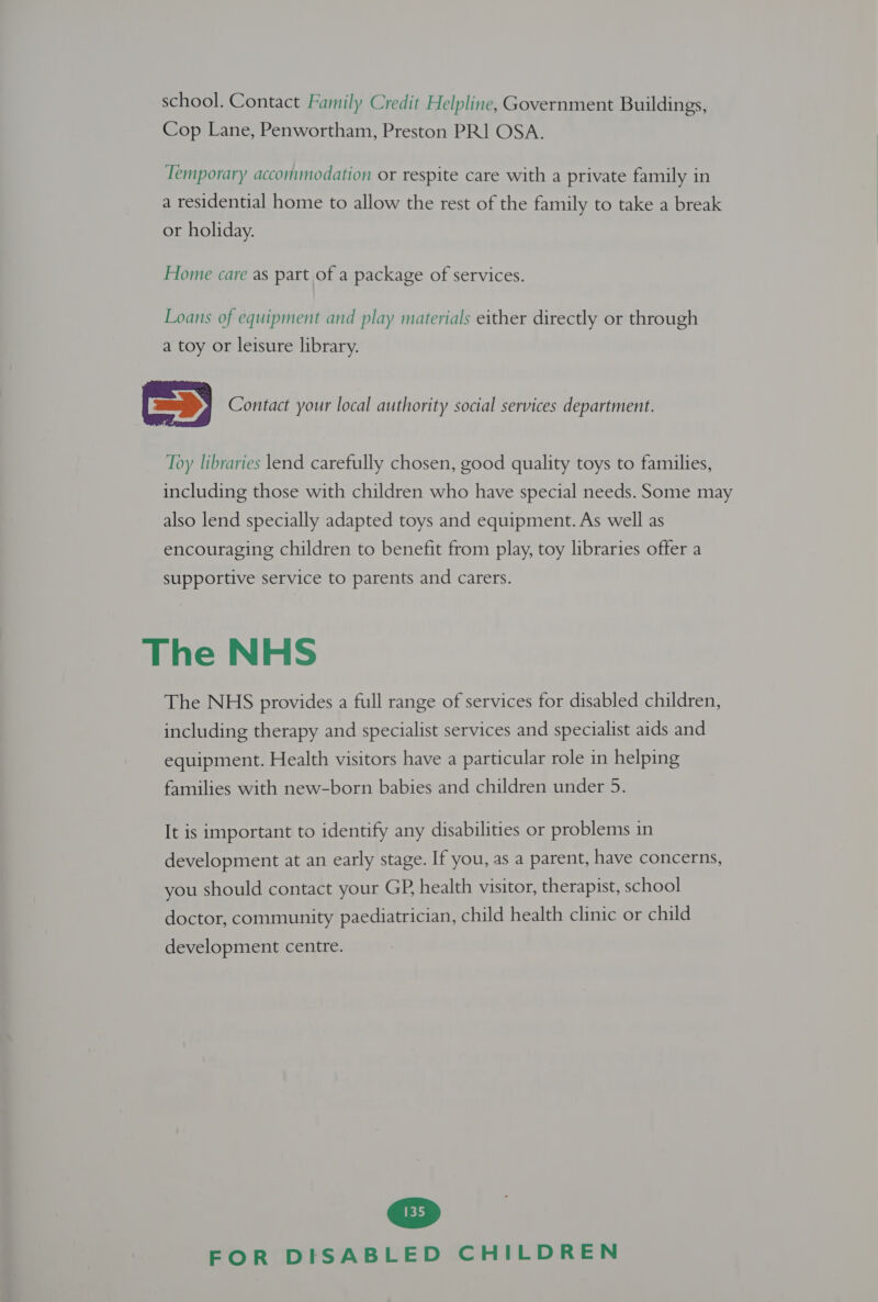 school. Contact Family Credit Helpline, Government Buildings, Cop Lane, Penwortham, Preston PR] OSA. Temporary accommodation or respite care with a private family in a residential home to allow the rest of the family to take a break or holiday. Home care as part of a package of services. Loans of equipment and play materials either directly or through a toy or leisure library. SD Contact your local authority social services department. Toy libraries lend carefully chosen, good quality toys to families, including those with children who have special needs. Some may also lend specially adapted toys and equipment. As well as encouraging children to benefit from play, toy libraries offer a supportive service to parents and carers. The NHS The NHS provides a full range of services for disabled children, including therapy and specialist services and specialist aids and equipment. Health visitors have a particular role in helping It is important to identify any disabilities or problems in development at an early stage. If you, as a parent, have concerns, you should contact your GP, health visitor, therapist, school doctor, community paediatrician, child health clinic or child development centre. 