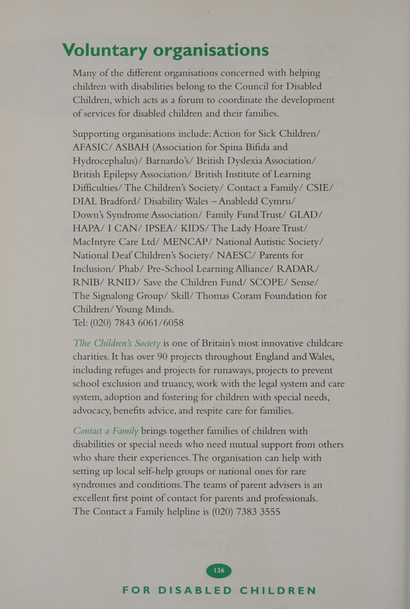 Many of the different organisations concerned with helping children with disabilities belong to the Council for Disabled Children, which acts as a forum to coordinate the development of services for disabled children and their families. Supporting organisations include: Action for Sick Children/ AFASIC/ ASBAH (Association for Spina Bifida and Hydrocephalus)/ Barnardo’s/ British Dyslexia Association/ British Epilepsy Association/ British Institute of Learning Difficulties/ The Children’s Society/ Contact a Family/ CSIE/ DIAL Bradford/ Disability Wales — Anabledd Cymru/ Down’s Syndrome Association/ Family Fund Trust/ GLAD / HAPA/ I CAN/ IPSEA/ KIDS/ The Lady Hoare Irust/ MacIntyre Care Ltd/ MENCAP/ National Autistic Society/ National Deaf Children’s Society/ NAESC/ Parents for Inclusion/ Phab/ Pre-School Learning Alliance/ RADAR/ RNIB/ RNID/ Save the Children Fund/ SCOPE/ Sense/ The Signalong Group/ Skill/ Thomas Coram Foundation for Children/ Young Minds. Tel: (020) 7843 6061/6058 Tlhe Children’s Society is one of Britain’s most innovative childcare charities. It has over 90 projects throughout England and Wales, including refuges and projects for runaways, projects to prevent school exclusion and truancy, work with the legal system and care system, adoption and fostering for children with special needs, advocacy, benefits advice, and respite care for families. Contact a Family brings together families of children with disabilities or special needs who need mutual support from others who share their experiences. The organisation can help with 7 setting up local self-help groups or national ones for rare syndromes and conditions. The teams of parent advisers is an excellent first point of contact for parents and professionals. The Contact a Family helpline is (020) 7383 3555