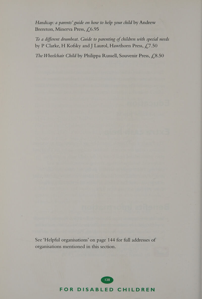Handicap: a parents’ guide on how to help your child by Andrew Brereton, Minerva Press, £6.95 To a different drumbeat. Guide to parenting of children with special needs by P Clarke, H Kofsky and J Laurol, Hawthorn Press, £,7.50 The Wheelchair Child by Philippa Russell, Souvenir Press, £8.50 See ‘Helpful organisations’ on page 144 for full addresses of organisations mentioned in this section.