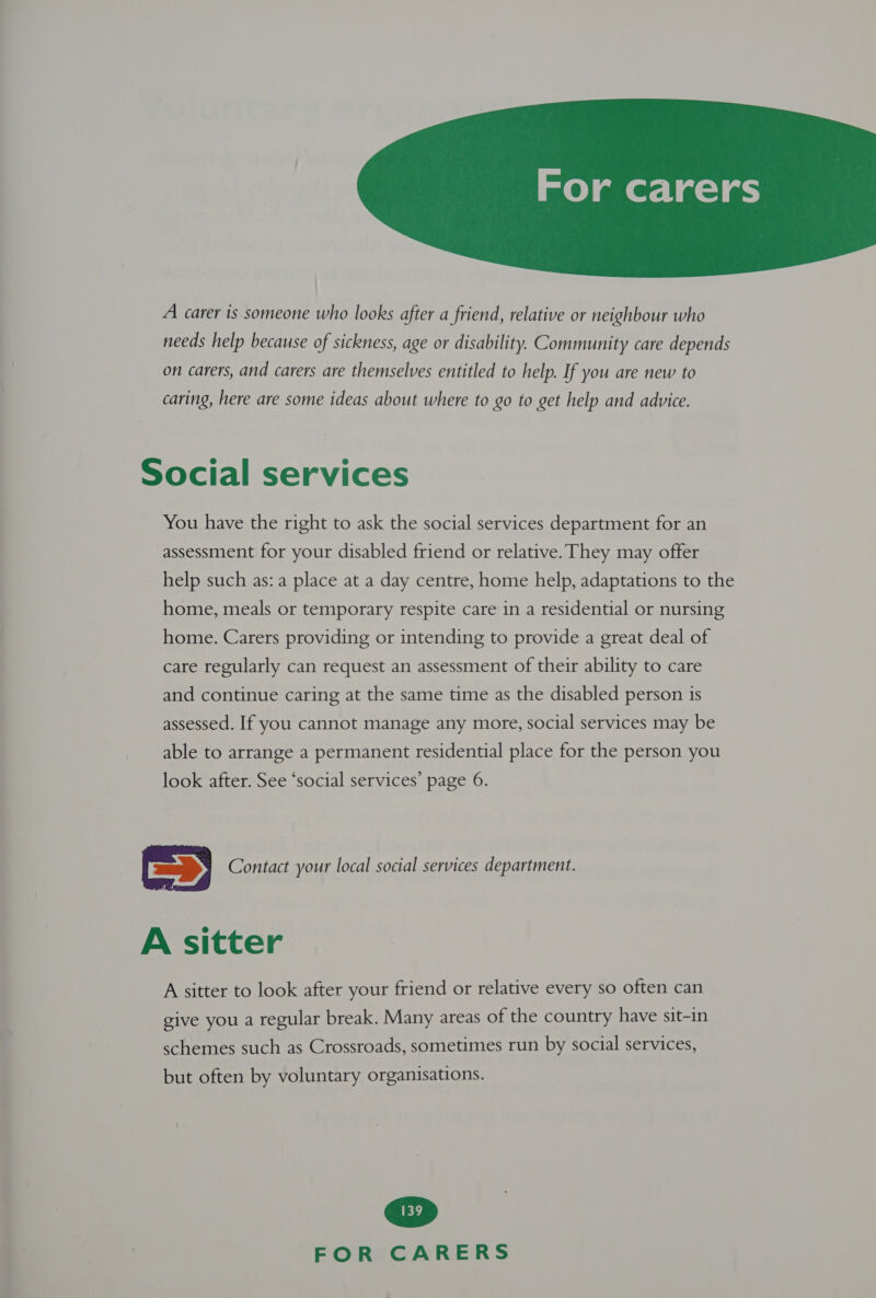  A carer is someone who looks after a friend, relative or neighbour who needs help because of sickness, age or disability. Community care depends on carers, and carers are themselves entitled to help. If you are new to caring, here are some ideas about where to go to get help and advice. Social services You have the right to ask the social services department for an assessment for your disabled friend or relative. They may offer help such as: a place at a day centre, home help, adaptations to the home, meals or temporary respite care in a residential or nursing home. Carers providing or intending to provide a great deal of care regularly can request an assessment of their ability to care and continue caring at the same time as the disabled person 1s assessed. If you cannot manage any more, social services may be able to arrange a permanent residential place for the person you look after. See ‘social services’ page 6. | Es) Contact your local social services department. A sitter A sitter to look after your friend or relative every so often can  give you a regular break. Many areas of the country have sit-in schemes such as Crossroads, sometimes run by social services, but often by voluntary organisations.