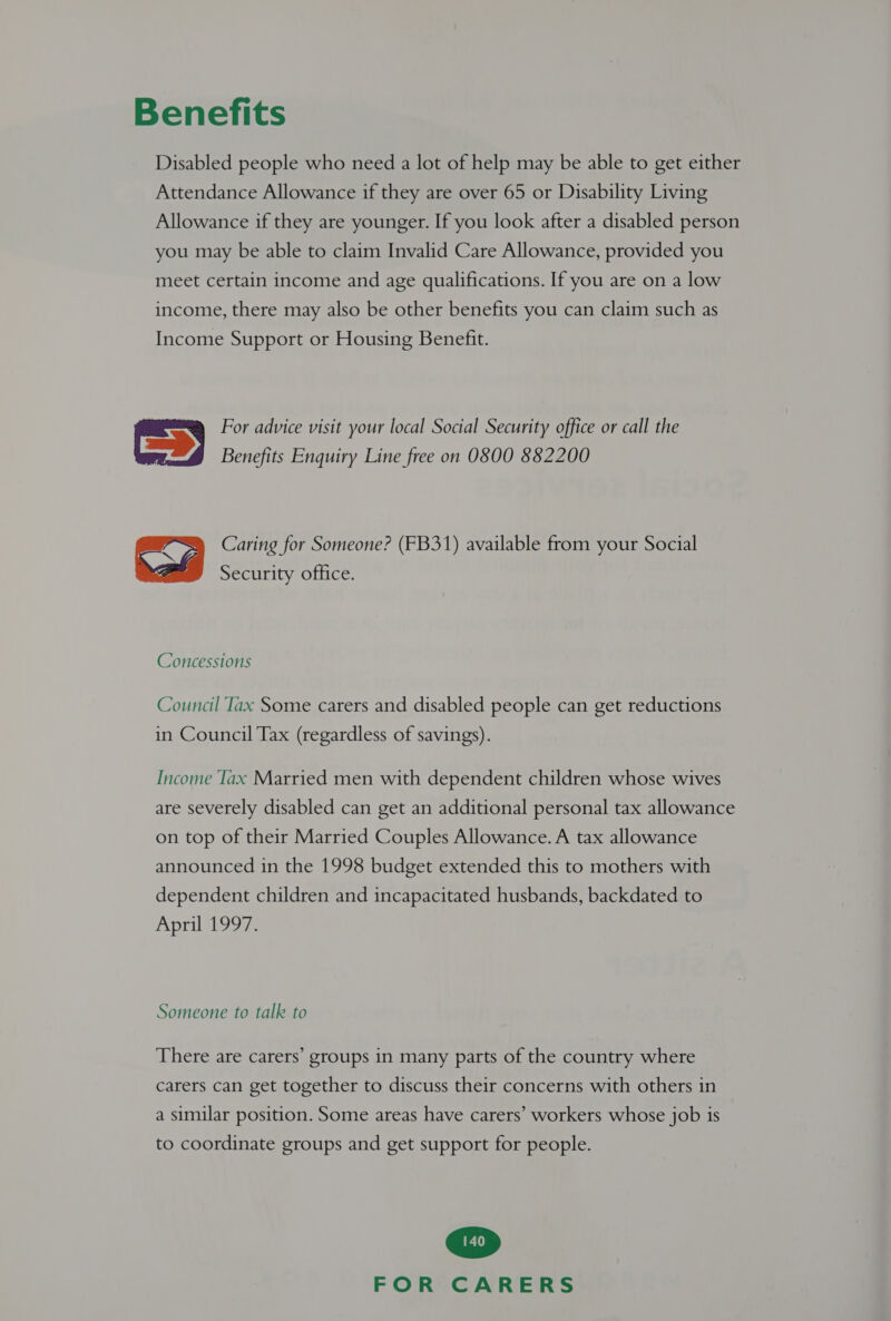 Benefits Disabled people who need a lot of help may be able to get either Attendance Allowance if they are over 65 or Disability Living Allowance if they are younger. If you look after a disabled person you may be able to claim Invalid Care Allowance, provided you meet certain income and age qualifications. If you are on a low income, there may also be other benefits you can claim such as Income Support or Housing Benefit. =&gt; For advice visit your local Social Security office or call the Benefits Enquiry Line free on O800 882200 Caring for Someone? (FB31) available from your Social  Security office. Concessions Council lax Some carers and disabled people can get reductions in Council Tax (regardless of savings). Income Tax Married men with dependent children whose wives are severely disabled can get an additional personal tax allowance on top of their Married Couples Allowance. A tax allowance announced in the 1998 budget extended this to mothers with dependent children and incapacitated husbands, backdated to April 1997. Someone to talk to There are carers’ groups in many parts of the country where carers can get together to discuss their concerns with others in a similar position. Some areas have carers’ workers whose job is to coordinate groups and get support for people.