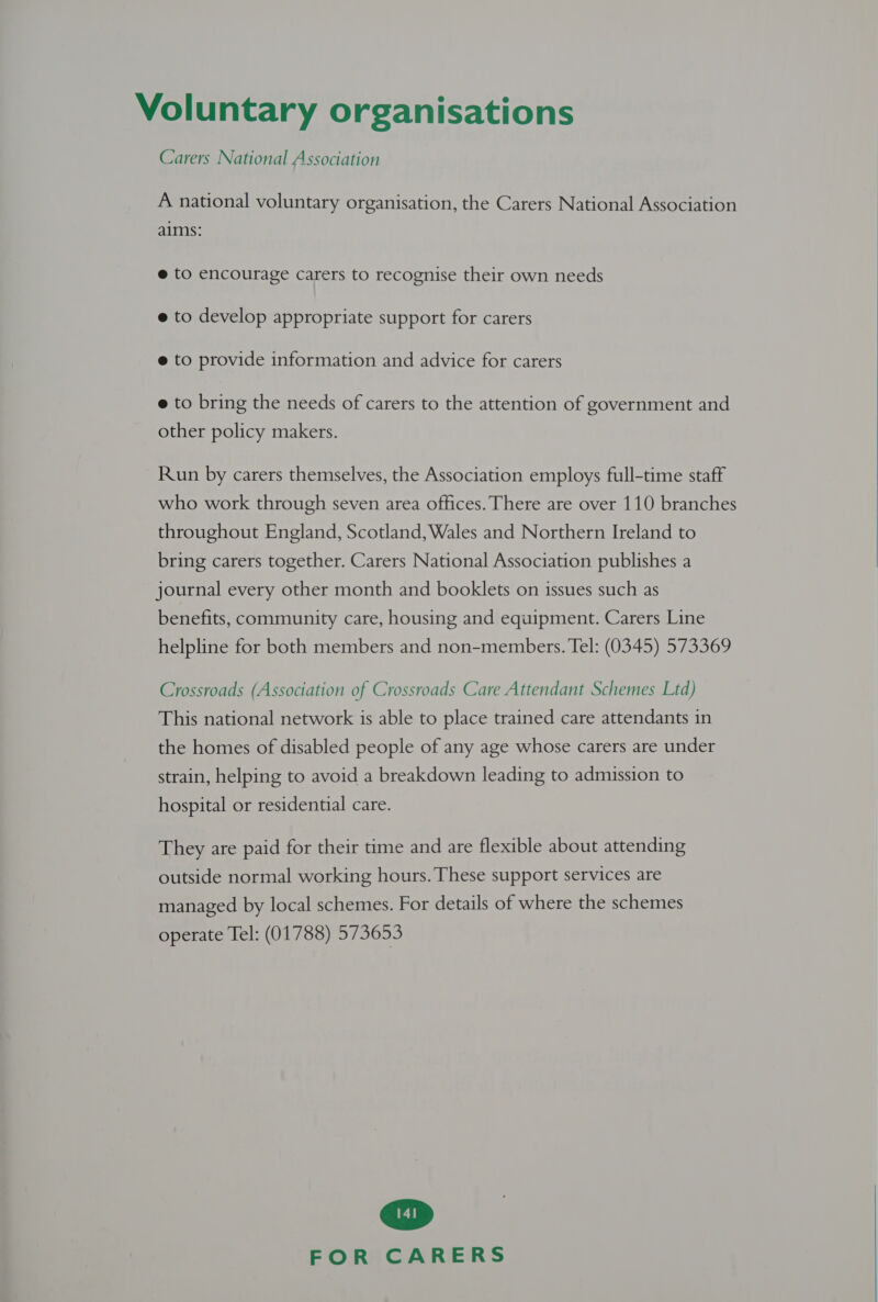 Carers National Association A national voluntary organisation, the Carers National Association aims: @ to encourage carers to recognise their own needs @ to develop appropriate support for carers @ to provide information and advice for carers e to bring the needs of carers to the attention of government and other policy makers. Run by carers themselves, the Association employs full-time staff throughout England, Scotland, Wales and Northern Ireland to bring carers together. Carers National Association publishes a journal every other month and booklets on issues such as benefits, community care, housing and equipment. Carers Line helpline for both members and non-members. Tel: (0345) 573369 Crossroads (Association of Crossroads Care Attendant Schemes Ltd) This national network is able to place trained care attendants in the homes of disabled people of any age whose carers are under strain, helping to avoid a breakdown leading to admission to hospital or residential care. They are paid for their time and are flexible about attending outside normal working hours. These support services are managed by local schemes. For details of where the schemes operate Tel: (01788) 573653 